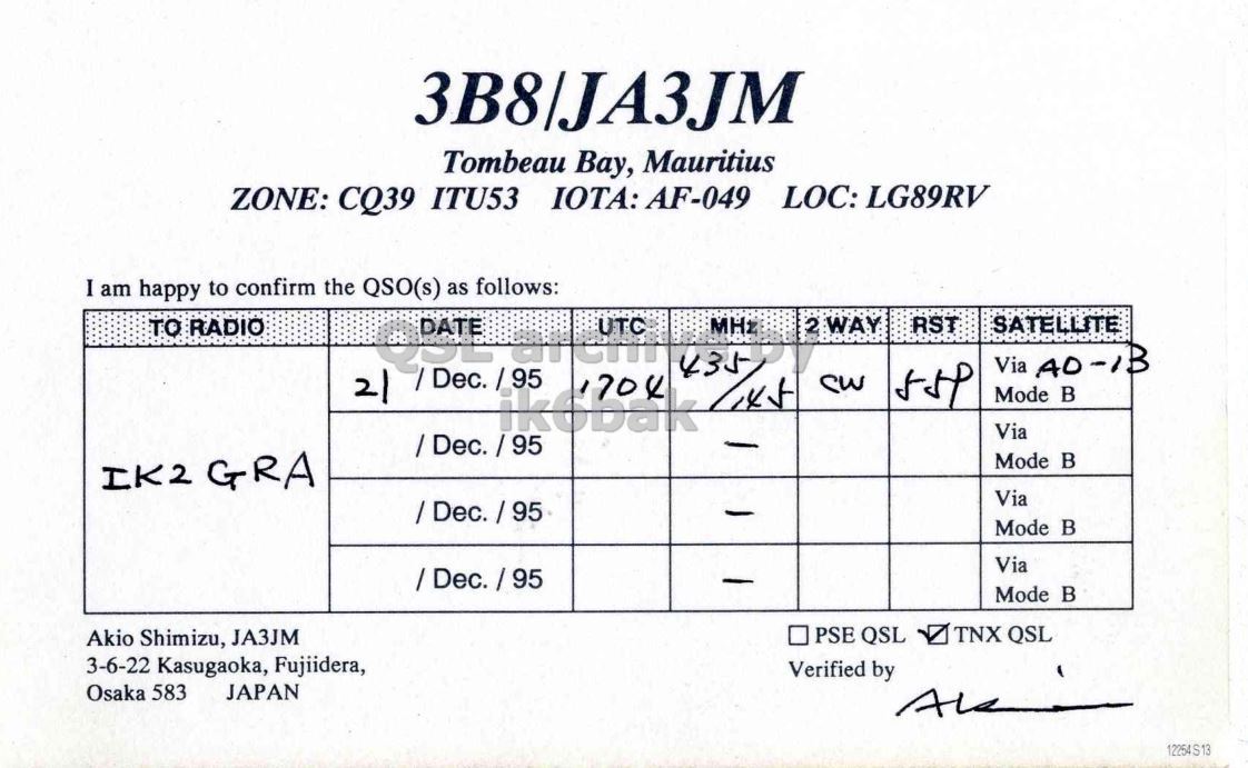 Right QSL card, of 3B8/JA3JM to IK2GRA, December 21, 1995, CW mode. And contains this text: 3B8|JA3JM Tombeau Bay, Mauritius ZONE: CQ39 ITU53 IOTA: AF-049 LOC: LG89RV I am happy to confirm the QSO(s) as follows: 2 WAY RST TO RADIO SATELLITE Mode в Via Mode в IK2 GRA Via Mode в Via - Mode в PSE QSL TNX QSL Akio Shimizu, JA3JM 3-6-22 Kasugaoka, Fujiidera, Verified by Osaka 583 JAPAN 12254S13 3B8|JA3JM Tombeau Bay, Mauritius ZONE: CQ39 ITU53 IOTA: AF-049 LOC: LG89RV I am happy to confirm the QSO(s) as follows: 2 WAY RST TO RADIO SATELLITE Via Mode Via Mode IK2 GRA Via Mode Via - Mode PSE QSL TNX QSL Akio Shimizu, JA3JM 3-6-22 Kasugaoka, Fujiidera, Verified by Osaka 583 JAPAN 12254S13.