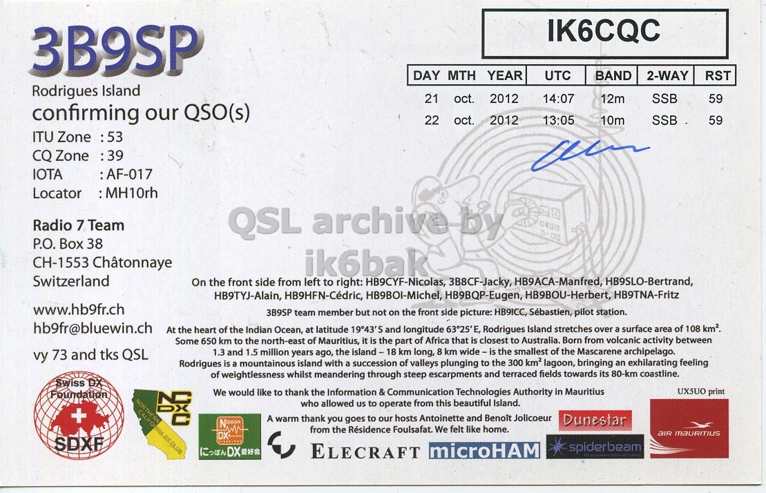 Right QSL card, of 3B9SP to IK6CQC, October 21, 2012, SSB mode. And contains this text: IK6CQC 3B9SP DAY MTH YEAR UTC BAND 2-WAY RST Rodrigues Island 21 oct. 2012 14:07 12m SSB 59 confirming our QSO(s) 22 oct. 2012 13:05 10m SSB 59 ITU Zone :53 CQ Zone 39: IOTA :AF-017 Radio 7 Team QSL archive by P.O. Box 38 CH-1553 Châtonnaye ik6bak Switzerland On the front side from left to right: HB9CYF-Nicolas, 3B8CF-Jacky, HB9ACA-Manfred, HB9SLO-Bertrand, HB9TYJ-Alain, HB9HFN-Cédric, HB9BOI-Michel, HB9BQP-Eugen, HB9BOU-Herbert, HB9TNA-Fritz www.hb9fr.ch 3B9SP team member but not on the front side picture: HB9ICC, Sebastien, pilot station. hb9fr@bluewin.ch At the heart of the Indian Ocean, at latitude 19°43'S and longitude 63°25'E, Rodrigues IK6CQC 3B9SP DAY MTH YEAR UTC BAND 2-WAY RST Rodrigues Island 21 oct. 2012 14:07 12m SSB 59 confirming our QSO(s) 22 oct. 2012 13:05 10m SSB 59 ITU Zone :53 CQ Zone IOTA :AF-017 Locator Radio 7 Team QSL archive by P.O. Box 38 CH-1553 Châtonnaye ik6bak Switzerland On the front side from left to right: HB9CYF-Nicolas, 3B8CF-Jacky, HB9ACA-Manfred, HB9SLO-Bertrand, HB9TYJ-Alain, HB9HFN-Cédric, HB9BOI-Michel, HB9BQP-Eugen, HB9BOU-Herbert, HB9TNA-Fritz www.hb9fr.ch 3B9SP team member but not on the front side picture: HB9ICC, pilot station. hb9fr@bluewin.ch At the heart of the Indian Ocean, at latitude 19°43'S and longitude 63°25'E, Rodrigues.