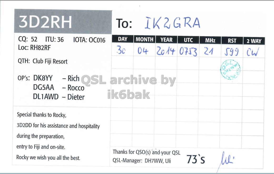 Right QSL card, of 3D2RH to IK2GRA, April 30, 2014, CW mode. The QSL image contains the following objects: Document. And contains this text: 3D2RH To: IK2GRA CQ: 52 ITU: 36 IOTA: OC016 DAY MONTH YEAR UTC MHz RST 2 WAY Loc: RH82RF 30 04 20 14 0753 21 599 QTH: Club Fiji Resort DG5AA - Rocco ik6bak DL1AWD - Dieter Special thanks to Rocky, 3D2DD for his assistance and hospitality during the preparation, entry to Fiji and on-site. Thanks for QSO(s) and your QSL Rocky we wish you all the best. 73's QSL-Manager: DH7WW, Uli.
