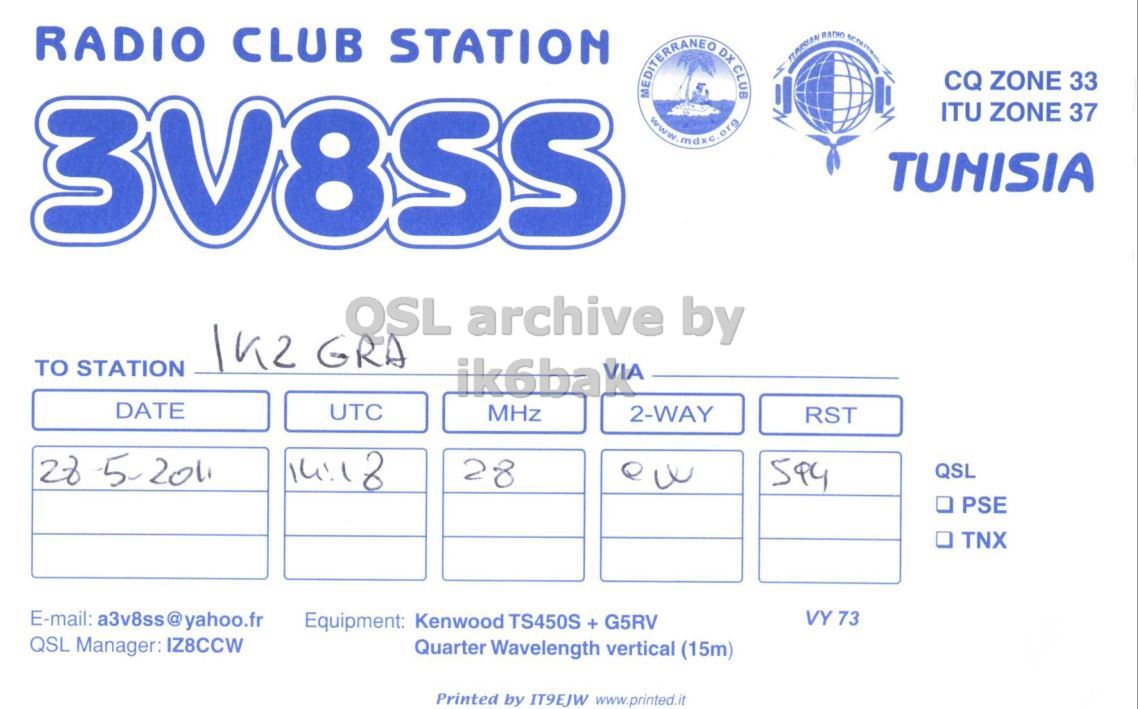 Front QSL card, of 3V8SS to IK2GRA, May 28, 2011, CW mode. And contains this text: RADIO CLUB STATION CQ ZONE 33 MEDITERRANEO DX CLUB ITU ZONE 37 TUNISIA QSL archive by TO STATION ik6ba VIA DATE UTC MHz 2-WAY RST 28 QSL . PSE . TNX E-mail: a3v8ss@yahoo.fr VY 73 Equipment: Kenwood TS450S + G5RV QSL Manager: IZ8CCW Quarter Wavelength vertical (15m) Printed by IT9EJW www.printed.it RADIO CLUB STATION CQ ZONE 33 MEDITERRANEO DX CLUB ITU ZONE 37 TUNISIA QSL archive by GRA TO STATION ik6ba VIA DATE UTC MHz 2-WAY RST 14:1 2011 28 QSL . PSE TNX E-mail: a3v8ss@yahoo.fr VY 73 Equipment: Kenwood TS450S + G5RV QSL Manager: IZ8CCW Quarter Wavelength vertical (15m) Printed by IT9EJW www.printed.it.