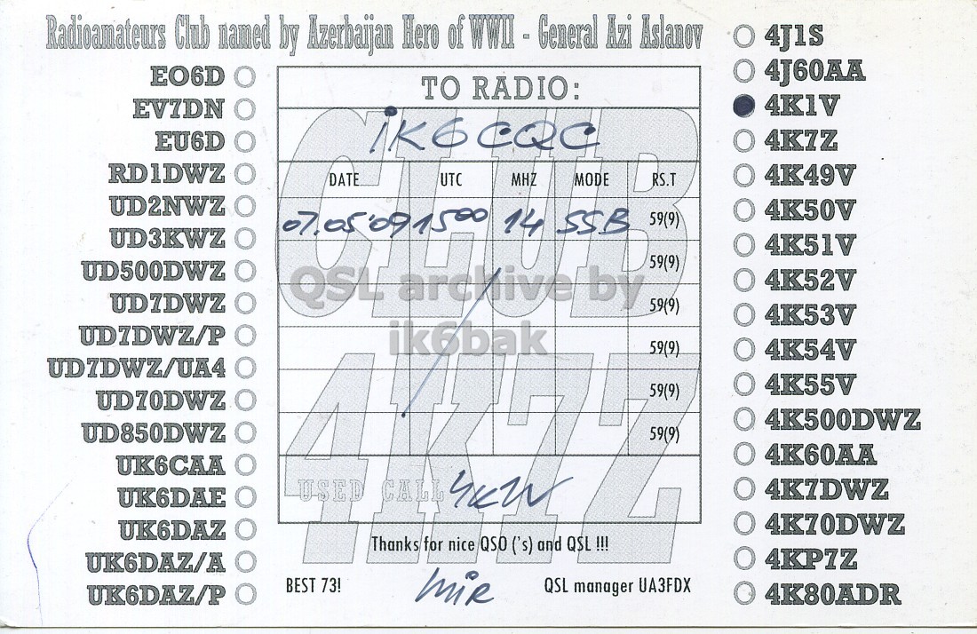 Right QSL card, of 4K1V to IK6CQC, May 7, 2009, SSB mode. The QSL image contains the following objects: Receipt. And contains this text: Radioamateurs Club named by Azerbaijan Hero of WWII - General Azi Aslanov O 4J1S O 4J60AA EO6D TO RADIO: 4KIV EVIDN 4K7Z EU6D RDIDWZ 4K49V DATE UTC MHZ MODE RS.T UD2NWZ 4K50V 59(9) UD3KWZ 4K51V 59(9) UD500DWZ QSL archive by 4K52V 59(9) 4K53V ik6bak 59(9) 4K54V 4K55V 59(9) UD70DWZ 4K500DWZ UD850DWZ 59(9) 4K60AA UK6CAA 4K7DWZ UK6DAE 4K70DWZ UK6DAZ Thanks for nice QSO ('s) and QSL !!! 4KP7Z UK6DAZ/A BEST 73! QSL manager UA3FDX 4K80ADR UK6DAZ/P Radioamateurs Club named by Azerbaijan Hero of WWII - General Azi Aslanov O 4J1S O 4J60AA EO6D TO RADIO: 4KIV EVIDN 4K7Z EU6D RDIDWZ 4K49V DATE UTC MHZ MODE RS.T UD2NWZ 4K50V 14 SSB 59(9) UD3KWZ 4K51V 59(9) UD500DWZ QSL archive by 4K52V 59(9) 4K53V ik6bak 59(9) 4K54V 4K55V 59(9) UD70DWZ 4K500DWZ UD850DWZ 59(9) 4K60AA UK6CAA USED CALL 4K7DWZ UK6DAE 4K70DWZ UK6DAZ Thanks for nice QSO ('s) and QSL !!! 4KP7Z UK6DAZ/A BEST 73! QSL manager UA3FDX 4K80ADR UK6DAZ/P.