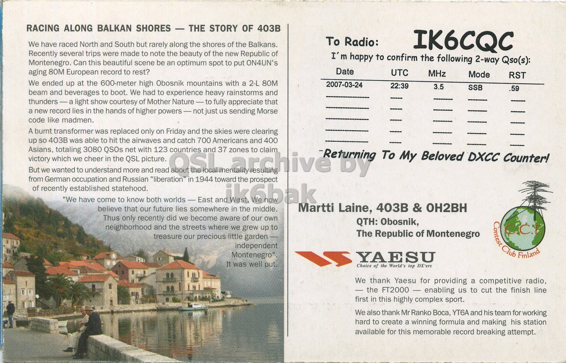 Right QSL card, of 4O3B to IK6CQC, March 24, 2007, SSB mode. The QSL image contains the following objects: Advertisement, Poster, Page, Person. And contains this text: RACING ALONG BALKAN SHORES - THE STORY OF 403B To Radio: We have raced North and South but rarely along the shores of the Balkans. IK6CQC Recently several trips were made to note the beauty of the new Republic of I'm happy to confirm the following 2-way Qso(s): Montenegro. Can this beautiful scene be an optimum spot to put ON4UN's Date aging 80M European record to rest? UTC MHz Mode RST We ended up at the 600-meter high Obosnik mountains with a 2-L 80M 2007-03-24 22:39 SSB .59 beam and beverages to boot. We had to experience heavy rainstorms and thunders-a RACING ALONG BALKAN SHORES - THE STORY OF 403B To Radio: We have raced North and South but rarely along the shores of the Balkans. IK6CQC Recently several trips were made to note the beauty of the new Republic of I'm happy to confirm the following 2-way Qso(s): Montenegro. Can this beautiful scene be an optimum spot to put ON4UN's Date aging 80M European record to rest? UTC MHz Mode RST We ended up at the 600-meter high Obosnik mountains with a 2-L 80M 2007-03-24 22:39 SSB .59 beam and beverages to boot. We had to experience heavy rainstorms and thunders-a.