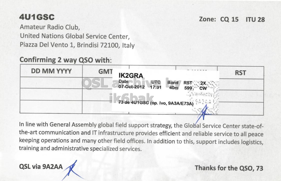 Right QSL card, of 4U1GSC to IK2GRA, October 7, 2012, CW mode. The QSL image contains the following objects: Document. And contains this text: 4U1GSC Zone: CQ 15 ITU 28 Amateur Radio Club, United Nations Global Service Center, Piazza Del Vento 1, Brindisi 72100, Italy Confirming 2 way QSO with: DD MM YYYY GMT RST IK2GRA Band RST 40m 599 CW ik6bak de 9A24A 73 4U1GSC (op. Ivo, 9A3A/E73A) In line with General Assembly global field support strategy, the Global Service Center state-of- the-art communication and IT infrastructure provides efficient and reliable service to all peace keeping operations and many other field offices. In addition to this, support includes logistics, training and administrative specialized services. QSL via 4U1GSC Zone: CQ 15 ITU 28 Amateur Radio Club, United Nations Global Service Center, Piazza Del Vento 1, Brindisi 72100, Italy Confirming 2 way QSO with: DD MM YYYY GMT RST IK2GRA 07-Oct-2012 17:31 Band RST 40m 599 CW ik6bak de 9A24A 73 4U1GSC Ivo, 9A3A/E73A) In line with General Assembly global field support strategy, the Global Service Center state-of- the-art communication and IT infrastructure provides efficient and reliable service to all peace keeping operations and many other field offices. In addition to this, support includes logistics, training and administrative specialized services. QSL via.