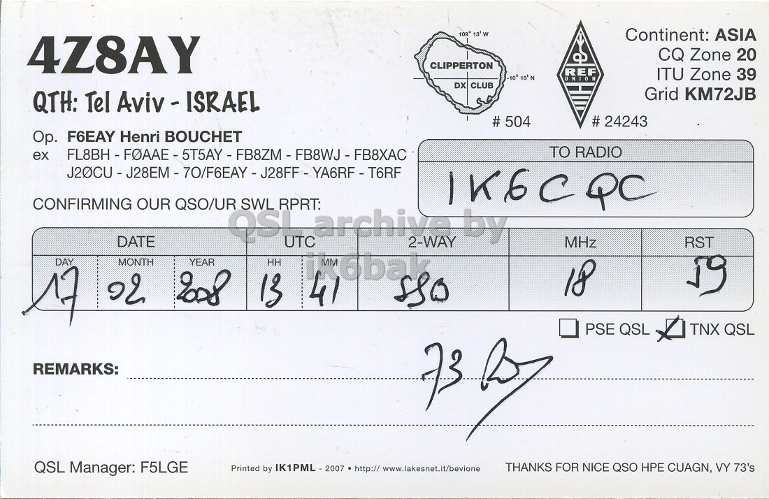 Right QSL card, of 4Z8AY to IK6CQC, February 17, 2008, SSB mode. And contains this text: Continent: ASIA 4Z8AY CQ Zone 20 CLIPPERTON REF -10° 18' N ITU Zone 39 UNION DX CLUB Grid KM72JB QTH: Tel Aviv - ISRAEL # 504 # 24243 Op. F6EAY Henri BOUCHET ex TO RADIO CONFIRMING OUR QSO/UR SWL RPRT: 1K6CQC DATE UTC by 2-WAY MHz RST DAY MONTH YEAR HH MM 6bak 18 17 41 13 PSE QSL TNX QSL REMARKS: QSL Manager: F5LGE Printed by IK1PML - 2007 http:// www.lakesnet.it/bevione THANKS FOR NICE QSO HPE CUAGN, VY 73's 109 Continent: ASIA 4Z8AY CQ Zone 20 CLIPPERTON REF -10° N ITU Zone 39 UNION DX CLUB Grid KM72JB QTH: Tel # 504 # 24243 F6EAY Henri BOUCHET ex TO RADIO CONFIRMING OUR QSO/UR SWL RPRT: 1K6CQC DATE UTC by 2-WAY MHz RST DAY MONTH YEAR HH MM 6bak 18 17 41 13 PSE QSL TNX QSL REMARKS: QSL Manager: F5LGE Printed by http:// www.lakesnet.it/bevione THANKS FOR NICE QSO HPE CUAGN, VY 73's.