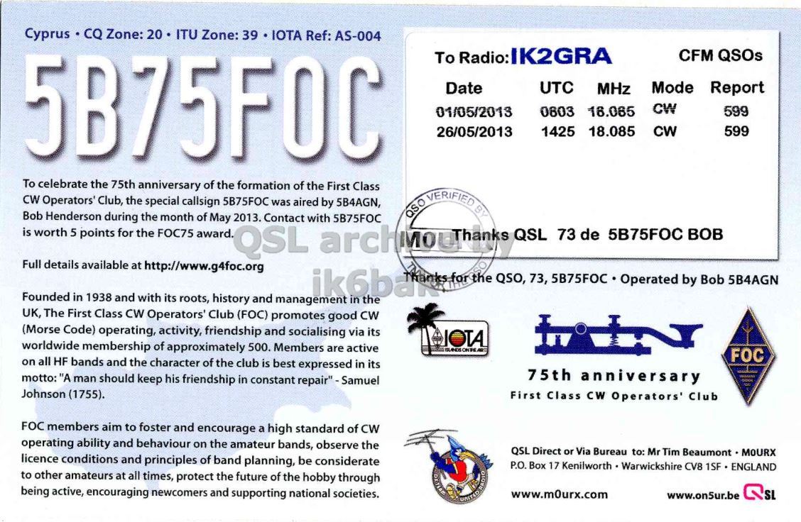 Right QSL card, of 5B75FOC to IK2GRA, May 1, 2013, CW mode. And contains this text: Cyprus CQ Zone: 20 ITU Zone: 39 IOTA Ref: AS-004 5B75F0C To Radio:IK2GRA CFM QSOs Date UTC MHz Mode Report CW 01/05/2013 0803 18.085 599 1425 18.085 26/05/2013 CW 599 To celebrate the 75th anniversary of the formation of the First Class CW Operators' Club, the special callsign 5B75FOC was aired by 5B4AGN, QSO VERIFIED BY Bob Henderson during the month of May 2013. Contact with 5B75FOC is worth 5 points for the FOC75 award. QSL QSL 73 de 5B75FOC BOB Full details available at http://www.g4foc.org ik6baka for the QSO, 73, 5B75FOC Operated by Bob 5B4AGN Founded in 1938 and with.