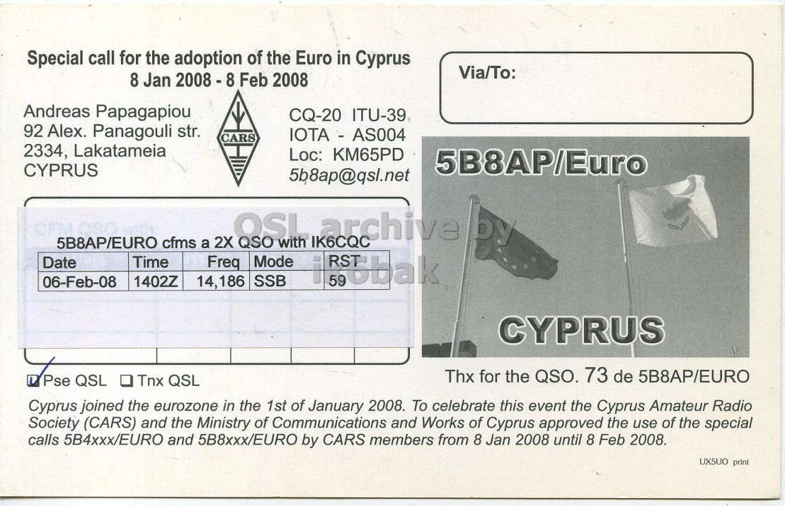Right QSL card, of 5B8AP/EURO to IK6CQC, February 6, 2008, SSB mode. And contains this text: Special call for the adoption of the Euro in Cyprus Via/To: 8 Jan 2008-8 Feb 2008 Andreas Papagapiou CQ-20 ITU-39 92 Alex. Panagouli str. IOTA - AS004 CARS 2334, Lakatameia Loc: KM65PD 5B8AP/Euro CYPRUS 5b8ap@qsl.net OSL with IK6CQC archive by 5B8AP/EURO cfms a 2X QSO Time Mode Date Freq 06-Feb-08 1402Z 14,186 SSB CYPRUS Thx for the QSO. 73 de 5B8AP/EURO Pse QSL . Tnx QSL Cyprus joined the eurozone in the 1st of January 2008. To celebrate this event the Cyprus Amateur Radio Society (CARS) and the Ministry of Communications and Works of Cyprus approved the use of the Special call for the adoption of the Euro in Cyprus Via/To: 8 Jan Feb 2008 Andreas Papagapiou CQ-20 ITU-39 92 Alex. Panagouli str. IOTA - AS004 CARS 2334, Lakatameia Loc: KM65PD 5B8AP/Euro CYPRUS 5b8ap@qsl.net OSL with IK6CQC archive by 5B8AP/EURO cfms a 2X QSO Time Mode Date Freq 06-Feb-08 1402Z 14,186 SSB i CYPRUS Thx for the QSO. 73 de 5B8AP/EURO Pse QSL Tnx QSL Cyprus joined the eurozone in the 1st of January 2008. To celebrate this event the Cyprus Amateur Radio Society (CARS) and the Ministry of Communications and Works of Cyprus approved the use of the.