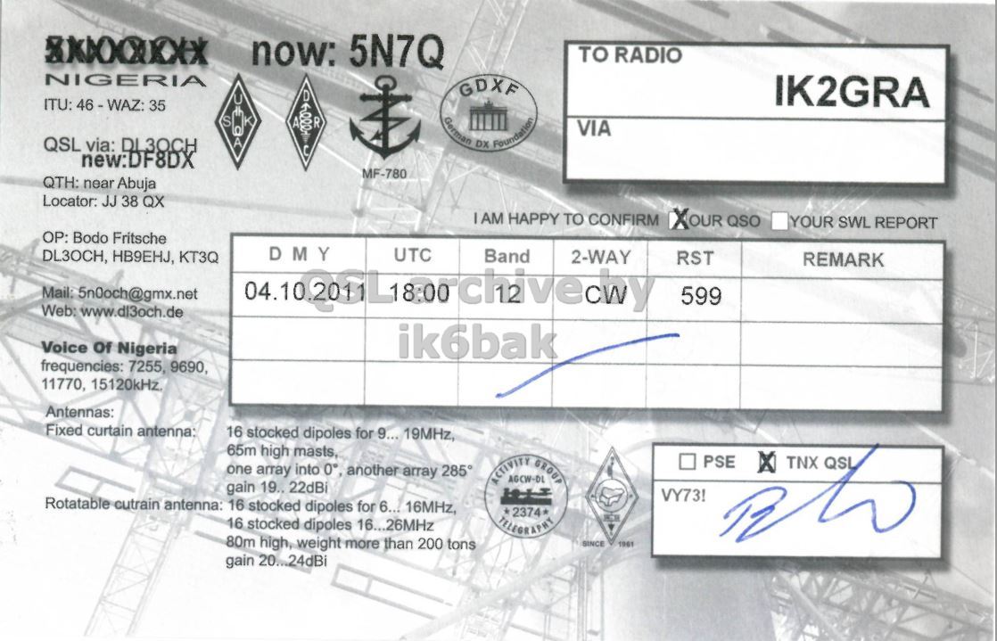 Right QSL card, of 5N7Q to IK2GRA, October 4, 2011, CW mode. The QSL image contains the following objects: Document. And contains this text: now: 5N7Q TO RADIO NIGERIA GDXF D U IK2GRA ITU: 46-WAZ: 35 S A QSL via: DL3OCH A German DX Foundation VIA new:DF8DX MF-780 QTH: near Abuja Locator: JJ 38 QX IAM HAPPY TO CONFIRM XOUR QSO YOUR SWL REPORT OP: Bodo Fritsche DMY UTC DL3OCH, HB9EHJ, KT3Q Band 2-WAY RST REMARK Mail: 5n0och@gmx.net 599 Voice Of Nigeria ik6bak frequencies: 7255, 9690, 11770, 15120kHz. Antennas: Fixed curtain antenna: 16 stocked dipoles for 9... 19MHz, 65m high masts, ACTIVITY AGCW-DL GROUP PSE TNX QSL one array into 0° another array 285° gain now: 5N7Q TO RADIO NIGERIA GDXF D U IK2GRA ITU: 35 K S A R QSL via: A German DX Foundation VIA new:DF8DX MF-780 QTH: near Abuja Locator: JJ 38 QX HAPPY TO CONFIRM XOUR QSO YOUR SWL REPORT OP: Bodo Fritsche DMY UTC DL3OCH, HB9EHJ, KT3Q Band 2-WAY RST REMARK Mail: 5n0och@gmx.net 599 Web: Voice Of Nigeria ik6bak frequencies: 7255, 9690, 11770, Antennas: Fixed curtain antenna: 16 stocked dipoles for 9... 19MHz, 65m high masts, ACTIVITY AGCW-DL GROUP PSE TNX QSL one array into 0° another array 285° gain.