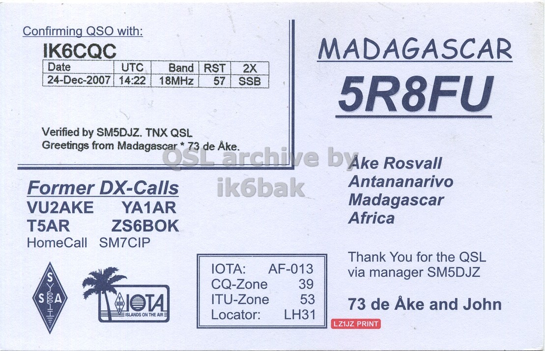 Front QSL card, of 5R8FU to IK6CQC, December 24, 2007, SSB mode. The QSL image contains the following objects: Envelope, Mail, Business Card. And contains this text: Confirming QSO with: IK6CQC MADAGASCAR Date UTC Band RST 2X 24-Dec-2007 14:22 18MHz 57 SSB 5R8FU Verified Greetings by from SM5DJZ. Madagascar* TNX OSL QSL 73 de Ake. archive byke Rosvall Antananarivo Former DX-Calls ik6bak Madagascar YA1AR VU2AKE Africa T5AR ZS6BOK HomeCall SM7CIP Thank You for the QSL IOTA: AF-013 via manager SM5DJZ S CQ-Zone 39 S A IOTA ITU-Zone 53 73 de Åke and John ISLANDS ON THE AIR - Locator: LH31 LZ1JZ PRINT Confirming QSO with: IK6CQC MADAGASCAR Date UTC Band RST 2X 24-Dec-2007 14:22 18MHz 57 SSB 5R8FU Verified Greetings by from SM5DJZ. TNX OSL QSL 73 de Ake. archive Rosvall Antananarivo Former DX-Calls ik6bak Madagascar YA1AR VU2AKE Africa T5AR ZS6BOK HomeCall SM7CIP Thank You for the QSL IOTA: AF-013 via manager SM5DJZ S CQ-Zone 39 S A IOTA ITU-Zone 53 73 de and John ISLANDS ON THE AIR Locator: LH31 LZ1JZ PRINT.