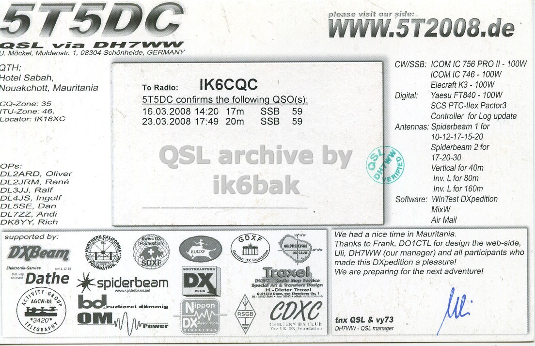 Right QSL card, of 5T5DC to IK6CQC, March 16, 2008, SSB mode. And contains this text: 5T5DC please visit our side: QSL via DH7WW U. Möckel, Muldenstr. 1, 08304 Schönheide, GERMANY CW/SSB: ICOM IC 756 PRO 11 - 100W QTH: ICOM IC 746-100W Hotel Sabah, Elecraft K3 - 100W Nouakchott, Mauritania To Radio: IK6CQC Digital: 5T5DC confirms the following QSO(s): CQ-Zone: 35 SCS PTC-Ilex Pactor3 ITU-Zone: 46, 16.03.2008 14:20 17m SSB 59 Controller for Log update Locator: IK18XC 23.03.2008 17:49 20m SSB 59 Antennas: Spiderbeam 1 for 10-12-17-15-20 QSL archive by Spiderbeam 2 for 17-20-30 OPs: Vertical for 40m QSI DL2ARD, Oliver Inv. L for 80m DL2JRM, René ik6bak VERIFIED Inv. L for 160m DL3JJ, Ralf 5T5DC please visit our side: QSL via U. Möckel, Muldenstr. 1, 08304 Schönheide, GERMANY CW/SSB: ICOM IC 756 PRO QTH: ICOM IC Hotel Sabah, Elecraft Nouakchott, Mauritania To Radio: IK6CQC Yaesu Digital: 5T5DC confirms the following QSO(s): CQ-Zone: 35 SCS Pactor3 ITU-Zone: 46, 16.03.2008 14:20 17m SSB 59 Controller for Log update Locator: IK18XC 23.03.2008 17:49 20m SSB 59 Antennas: Spiderbeam 1 for 10-12-17-15-20 QSL archive by Spiderbeam 2 for 17-20-30 OPs: Vertical for 40m QSI DL2ARD, Oliver Inv. L for 80m DL2JRM, René ik6bak VERIFIED Inv. L for 160m DL3JJ, Ralf.