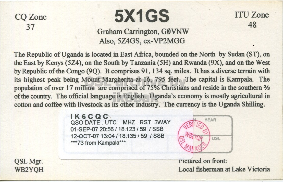 Right QSL card, of 5X1GS to IK6CQC, September 1, 2007, SSB mode. And contains this text: ITU Zone CQ Zone 5X1GS 48 37 Graham Carrington, GOVNW Also, 5Z4GS, ex-VP2MGG The Republic of Uganda is located in East Africa, bounded on the North by Sudan (ST), on the East by Kenys (5Z4), on the South by Tanzania (5H) and Rwanda (9X), and on the West of the by population its highest country. of peak of over The the being 17 Congo official million language are It of 75% 134 Christians economy The and capital has reside is mostly diverse is in Kampala. the agricultural terrain southern with The 2/3 in Republic (9Q). comprises 91, sq. miles. It a cotton ITU Zone CQ Zone 5X1GS 48 37 Graham Carrington, GOVNW Also, 5Z4GS, ex-VP2MGG The Republic of Uganda is located in East Africa, bounded on the North by Sudan (ST), on the East by Kenys (5Z4), on the South by Tanzania (5H) and Rwanda (9X), and on the West of the by population its highest country. of peak of over The the being 17 Congo official million language are It 134 Christians economy The and capital has reside is mostly diverse is in Kampala. the agricultural terrain southern with The 2/3 in Republic (9Q). comprises 91, sq. miles. It a cotton.