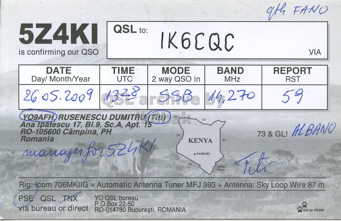 Right QSL card, of 5Z4KI to IK6CQC, May 26, 2009, SSB mode. And contains this text: 9th FANO 5Z4KI QSL to: IK6CQC is confirming our QSO VIA DATE TIME MODE BAND REPORT Day/ Month/Year UTC 2 QSO in MHz RST 26 05.2009 59 YO9AFH ET Ana Ipatescu 17, BI.9, Sc.A, Apt. 15 RO-105600 Câmpina, PH 5X 73 & GL! ALBANO Romania KENYA 60 NAIROBI SH Indian Ocean Rig:-com 706MKIIG + Automatic Antenna Tuner MFJ 993 + Antenna: Sky Loop Wire 87 m PSE QSL TNX YO QSL bureau P.O.Box 22-50 via bureau or direct RO-014780 Bucuresti, ROMANIA QSL by YO3JW 9th FANO 5Z4KI QSL to: IK6CQC is confirming our QSO VIA DATE TIME MODE BAND REPORT Day/ Month/Year UTC 2 QSO in MHz RST 26 05.2009 way 59 YO9AFH RUSENESCU ET Ana Ipatescu 17, BI.9, Sc.A, Apt. 15 RO-105600 Câmpina, PH 5X 73 & GL! ALBANO Romania KENYA 60 manager for NAIROBI SH Indian Ocean 706MKIIG + Automatic Antenna Tuner MFJ 993 + Antenna: Sky Loop Wire 87 m PSE QSL TNX YO QSL bureau P.O.Box 22-50 via bureau or direct RO-014780 Bucuresti, ROMANIA QSL by.