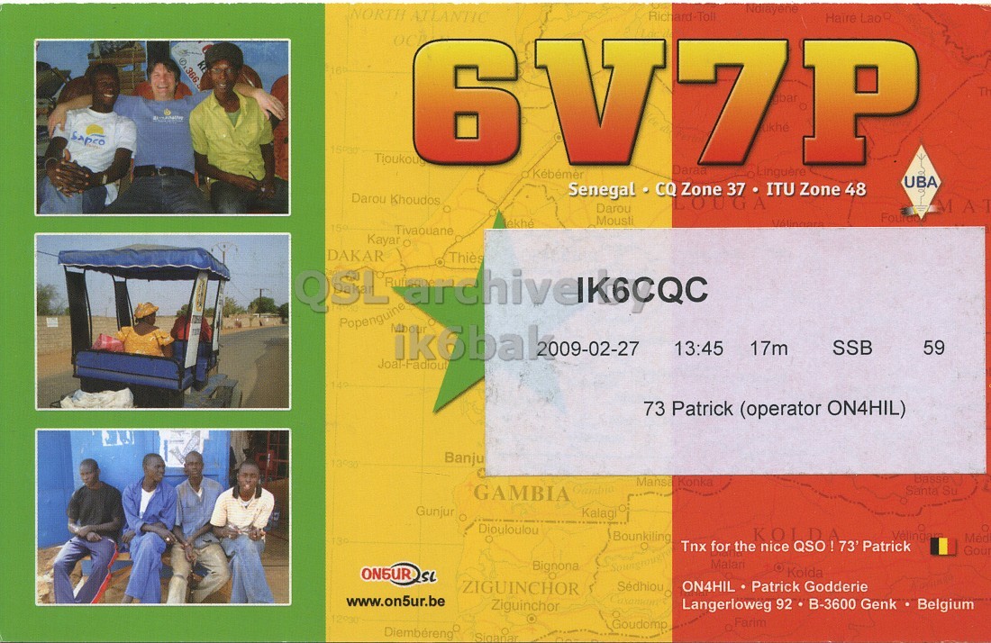 Right QSL card, of 6V7P to IK6CQC, February 27, 2009, SSB mode. The QSL image contains the following objects: Person, Adult, Male, Man, Advertisement. And contains this text: NORTH ATLANTIC IN Tioukoug Senegal CQ Zone 37 . ITU Zone 48 Darou Khoudos LOUGA Darou Mousli 159 Tivaouane Kayar O DAKAR Thiès Popenguine Mbour 13:45 17m SSB 59 Joal-Fadiout 73 Patrick (operator ON4HIL) Banju Basse Mansa Konka GAMBIA Santa Su Gunjur Kalagi Diouloulou Bounkiling KOLDA Med Tnx for the nice QSO! 73' Patrick Gour Bignona Malari Kolda ZIGUINCHOR ON4HIL Patrick Godderie www.on5ur.be Ziguinchor Langerloweg 92 B-3600 Genk Belgium Goudomp Farim Diembéreng NORTH ATLANTIC IN Kébémer Richard-Toll Daraa Lao UBA Tioukoug Senegal Zone Zone 48 Darou Khoudos LOUGA Darou Mousli AT 159 Tivaouane Kayar DAKAR Thiès QSL Popenguine Mbour 13:45 17m SSB 59 Joal-Fadiout 73 Patrick (operator ON4HIL) Banju Basse Mansa Konka GAMBIA Santa Su Gunjur Kalagi Diouloulou Bounkiling KOLDA Med Tnx for the nice 73' Patrick Gour Bignona Malari Kolda ZIGUINCHOR ON4HIL Patrick Godderie www.on5ur.be Ziguinchor Langerloweg 92 B-3600 Genk Belgium Goudomp Farim Diembéreng.
