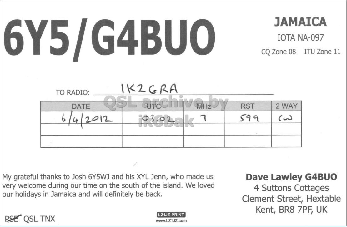 Right QSL card, of 6Y5/G4BUO to IK2GRA, April 6, 2012, CW mode. And contains this text: G4BUO JAMAICA 6Y5 IOTA NA-097 CQ Zone 08 ITU Zone 11 IK2GRA TO RADIO: DATE QSL archiva.by 7 2 WAY RST 6/4/2012 599 My grateful thanks to Josh 6Y5WJ and his XYL Jenn, who made us Dave Lawley G4BUO very welcome during our time on the south of the island. We loved 4 Suttons Cottages our holidays in Jamaica and will definitely be back. Clement Street, Hextable Kent, BR8 7PF, UK LZ1JZ PRINT PSE QSL TNX www.LZ1JZ.com G4BUO JAMAICA 6Y5 IOTA NA-097 CQ Zone 08 ITU Zone 11 IK2GRA TO RADIO: DATE QSL 7 2 WAY RST 6/4/2012 599 My grateful thanks to Josh 6Y5WJ and his XYL Jenn, who made us Dave Lawley G4BUO very welcome during our time on the south of the island. We loved 4 Suttons Cottages our holidays in Jamaica and will definitely be back. Clement Street, Hextable Kent, BR8 7PF, UK LZ1JZ PRINT PSE QSL TNX www.LZ1JZ.com.