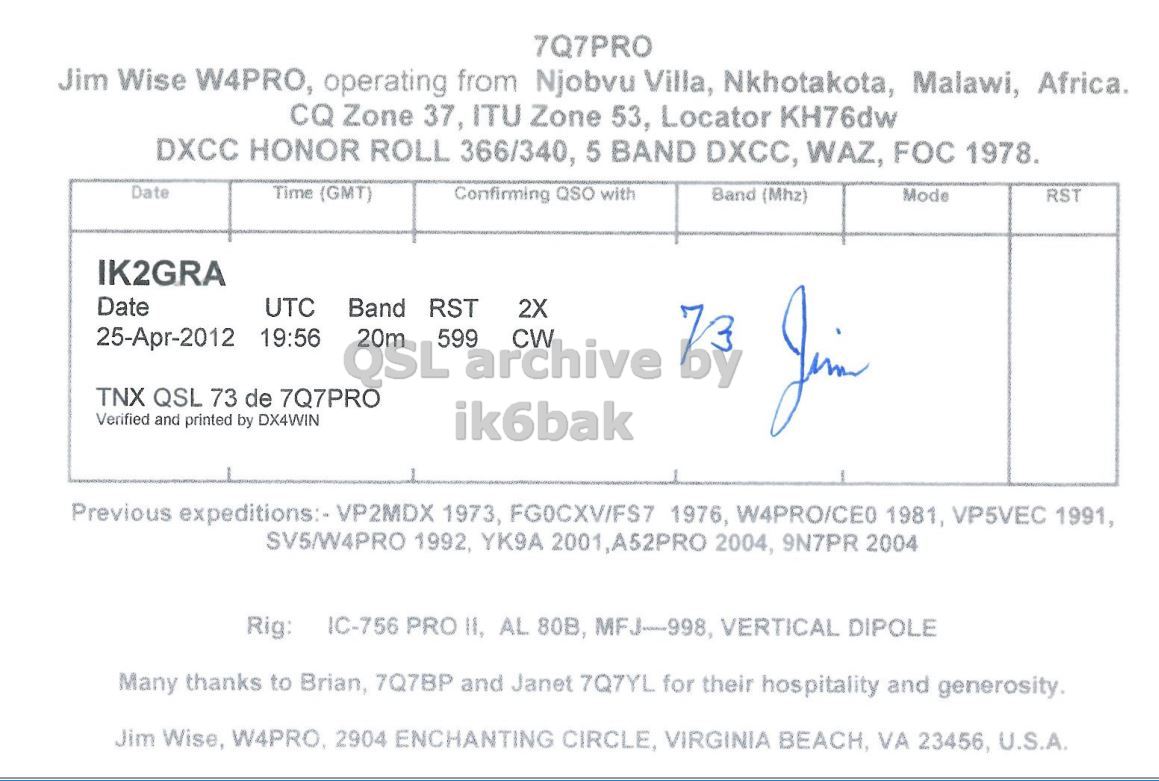 Right QSL card, of 7Q7PRO to IK2GRA, April 25, 2012, CW mode. And contains this text: 7Q7PRO Jim Wise W4PRO, operating from Njobvu Villa, Nkhotakota, Malawi, Africa. CQ Zone 37, ITU Zone 53, Locator KH76dw DXCC HONOR ROLL 366/340, 5 BAND DXCC, WAZ, FOC 1978. Date Time (GMT) Confirming QSO with Band (Mhz) Mode RST IK2GRA Date UTC Band RST 2X 25-Apr-2012 19:56 QSL 20m 599 archive CW TNX QSL 73 de 7Q7PRO Verified and printed by DX4WIN ik6bak Previous expeditions:- VP2MDX 1973, FG0CXV/FS7 1976, W4PRO/CEO 1981, VP5VEC 1991, SV5/W4PRO 1992, YK9A 2001,A52PRO 2004, 9N7PR 2004 IC-756 PRO II, AL 80B, MFJ-998, VERTICAL DIPOLE Rig: Many thanks to Brian, 7Q7BP and Janet 7Q7YL for their 7Q7PRO Jim Wise W4PRO, operating from Njobvu Villa, Nkhotakota, Malawi, Africa. CQ Zone 37, ITU Zone 53, Locator KH76dw DXCC HONOR ROLL 366/340, 5 BAND DXCC, WAZ, FOC 1978. Date Time (GMT) Confirming QSO with Band (Mhz) Mode RST IK2GRA Date UTC Band RST 2X 25-Apr-2012 19:56 QSL 20m 599 archive CW TNX QSL 73 de 7Q7PRO Verified and printed by DX4WIN ik6bak Previous expeditions:- VP2MDX 1973, FG0CXV/FS7 1976, 1981, VP5VEC 1991, SV5/W4PRO 1992, YK9A 2001,A52PRO 2004, 9N7PR 2004 IC-756 PRO II, AL 80B, MFJ-998, VERTICAL DIPOLE Rig: Many thanks to Brian, 7Q7BP and Janet 7Q7YL for their.