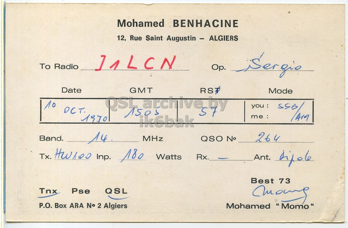 Right QSL card, of 7X2OM to I1LCN, October 10, 1970, PH mode. The QSL image contains the following objects: Document. And contains this text: Mohamed BENHACINE 12, Rue Saint Augustin - ALGIERS To Radio Date GMT RS Mode 10 OCT. QSL archive by you : 1505 57 ik6bak 1970 Band. 14 MHz QSO No 264 Tx. HW100 Inp. 180 Watts Rx. Best 73 Tnx Pse QSL P.O. Box ARA No 2 Algiers Mohamed "Momo" Mohamed BENHACINE 12, Rue Saint Augustin - ALGIERS To Radio Date GMT RS Mode 10 OCT. QSL archive by you : 1505 57 ik6bak 1970 Band. 14 MHz QSO No 264 Tx. Inp. 180 Watts Rx. Ant. Best 73 Tnx Pse QSL P.O. Box ARA 2 Algiers Mohamed "Momo".