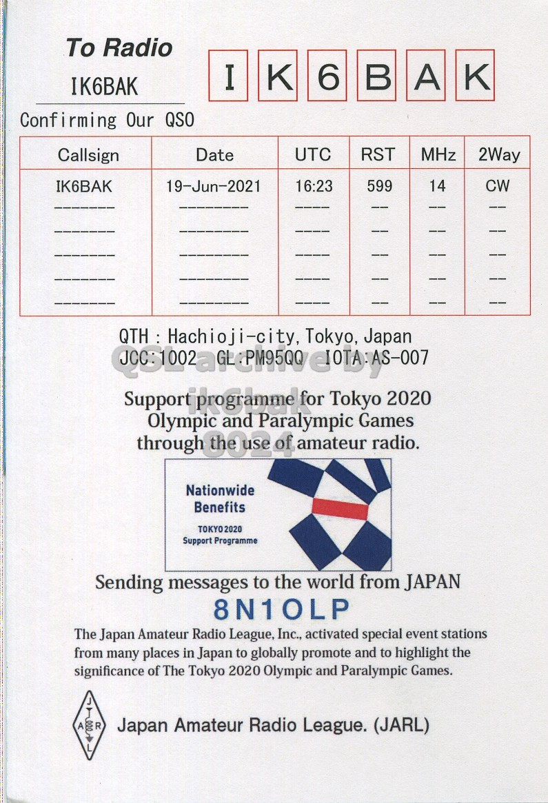 Right QSL card, of 8N1ILP to IK6BAK, July 19, 2021, CW mode. The QSL image contains the following objects: Advertisement, Poster. And contains this text: To Radio I 6 в A IK6BAK Confirming Our QSO Callsign Date UTC RST MHz 2Way 19-Jun-2021 IK6BAK 16:23 599 14 CW QTH : Hachioji-city, Tokyo, Japan Olympic and Paralympic for Tokyo Games 2020 through the of amateur radio. Nationwide Benefits TOKYO2020 Support Programme Sending messages to the world from JAPAN 8N10LP The Japan Amateur Radio League, Inc., activated special event stations from many places in Japan to globally promote and to highlight the significance of The Tokyo 2020 Olympic and Paralympic Games. A R Japan Amateur Radio League. (JARL).