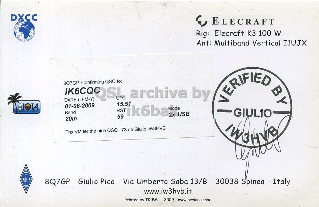 Right QSL card, of 8Q7GP to IK6CQC, June 1, 2009, SSB mode. The QSL image contains the following objects: Business Card. And contains this text: DXCC ELECRAFT Rig: Elecraft K3 100 W Ant: Multiband Vertical I1UJX IK6CQQSU DATE Confirming UTC 15.51 archive by 8Q7GP QSO to: (D-M-Y) 01-06-2009 Mode RST Band ik6ba 2x USB 59 20m VERIFIED BY GIULIO Tnx VM fer the nice QSO. 73 de Giulio IW3HVB A R 8Q7GP - Giulio Pico - Via Umberto Saba 13/B - 30038 Spinea - Italy www.iw3hvb.it Printed by IK1PML - 2009 - www.bevione.com DXCC ELECRAFT Rig: Elecraft K3 100 W Ant: Multiband Vertical I1UJX DATE Confirming UTC 15.51 archive by 8Q7GP QSO to: (D-M-Y) 01-06-2009 Mode RST Band ik6ba 2x USB 59 20m VERIFIED BY GIULIO Tnx VM fer the nice QSO. 73 de Giulio IW3HVB A R 8Q7GP - Giulio Pico - Via Umberto Saba 13/B - 30038 Spinea - Italy www.iw3hvb.it Printed by.