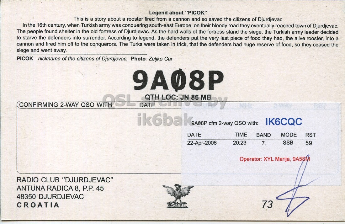 Right QSL card, of 9A08P to IK6CQC, April 22, 2008, SSB mode. The QSL image contains the following objects: Bird. And contains this text: Legend about "PICOK" This is a story about a rooster fired from a cannon and so saved the citizens of Djurdjevac In the 16th century, when Turkish army was conquering south-east Europe, on their bloody road they eventually reached town of Djurdjevac. The people found shelter in the old fortress of Djurdjevac. As the hard walls of the fortress stand the siege, the Turkish army leader decided to starve the defenders into surrender. According to legend, the defenders put the very last piece of food they had, the alive rooster, into a cannon and fired him off to the conquerors. Legend about "PICOK" This is a story about a rooster fired from a cannon and so saved the citizens of Djurdjevac In the 16th century, when Turkish army was conquering south-east Europe, on their bloody road they eventually reached town of Djurdjevac. The people found shelter in the old fortress of Djurdjevac. As the hard walls of the fortress stand the siege, the Turkish army leader decided to starve the defenders into According to legend, the defenders put the very last piece of food they had, the alive rooster, into a cannon and fired him off to the conquerors..