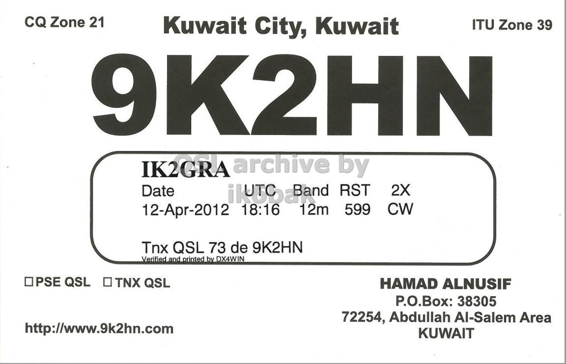 Right QSL card, of 9K2HN to IK2GRA, April 12, 2012, CW mode. And contains this text: CQ Zone 21 Kuwait City, Kuwait ITU Zone 39 9K2HN IK2GRA archive by Date 2X CW 12-Apr-2012 18:16 12m 599 Tnx QSL 73 de 9K2HN Verified and printed by DX4WIN . IPSE QSL . TNX QSL HAMAD ALNUSIF P.O.Box: 38305 72254, Abdullah Al-Salem Area http://www.9k2hn.com KUWAIT CQ Zone 21 Kuwait City, Kuwait ITU Zone 39 9K2HN IK2GRA archive by Date RST 2X CW 12-Apr-2012 18:16 12m 599 Tnx QSL 73 de 9K2HN Verified and printed by DX4WIN . IPSE QSL TNX QSL HAMAD ALNUSIF P.O.Box: 38305 72254, Abdullah Al-Salem Area http://www.9k2hn.com KUWAIT.