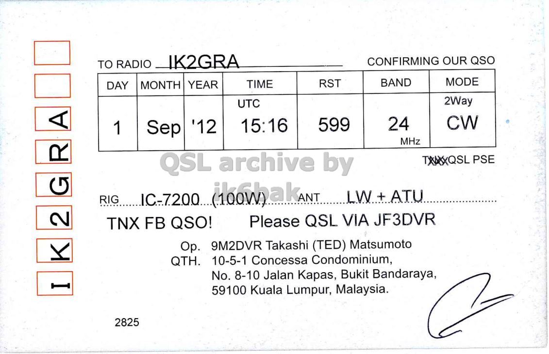 Right QSL card, of 9M2DVR to IK2GRA, September 1, 2012, CW mode. And contains this text: CONFIRMING OUR QSO TO RADIO IK2GRA MODE BAND RST MONTH YEAR TIME DAY 2Way UTC CW 24 599 15:16 1 Sep '12 MHz QSL archive by TXAXXQSL PSE G R A 2 Please QSL VIA JF3DVR TNX FB QSO! Op. 9M2DVR Takashi (TED) Matsumoto QTH. 10-5-1 Concessa Condominium, No. 8-10 Jalan Kapas, Bukit Bandaraya, I 59100 Kuala Lumpur, Malaysia. 2825 CONFIRMING OUR QSO TO RADIO IK2GRA MODE BAND RST MONTH YEAR TIME DAY 2Way UTC CW 24 599 15:16 1 Sep '12 MHz QSL archive by PSE G R A RIG ANT LW+ATU 2 Please QSL VIA JF3DVR TNX FB QSO! 9M2DVR Takashi (TED) Matsumoto QTH. 10-5-1 Concessa Condominium, No. 8-10 Jalan Kapas, Bukit Bandaraya, I 59100 Kuala Lumpur, Malaysia. 2825.