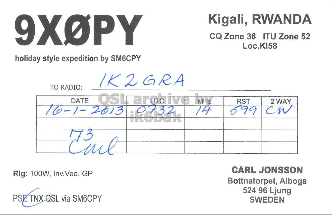 Right QSL card, of 9X0PY to IK2GRA, January 16, 2013, CW mode. And contains this text: Kigali, RWANDA CQ Zone 36 ITU Zone 52 Loc.KI58 holiday style expedition by SM6CPY IK2GRA TO RADIO: DATE OSL arohive MHZ RST 2 WAY 16-1- 2013 0732 599 14 ik6bak 173 CARL JONSSON Rig: 100W, Inv.Vee, GP Bottnatorpet, Alboga 524 96 Ljung PSE TNX QSL via SM6CPY SWEDEN Kigali, RWANDA CQ Zone 36 ITU Zone 52 Loc.KI58 holiday style expedition by SM6CPY IK2GRA TO RADIO: DATE OSL MHZ RST 2 WAY 16-1- 2013 0732 599 14 ik6bak 173 CARL JONSSON Rig: 100W, Inv.Vee, GP Bottnatorpet, Alboga 524 96 Ljung PSE TNX QSL via SM6CPY SWEDEN.