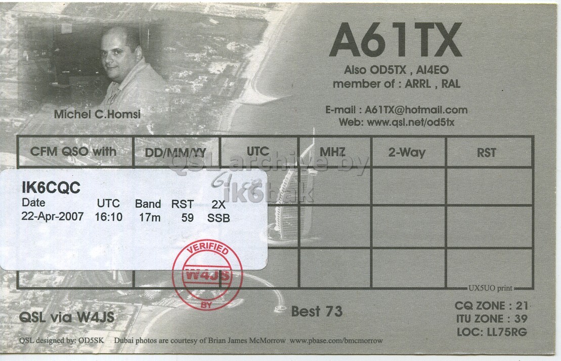 Right QSL card, of A61TX to IK6CQC, April 22, 2007, SSB mode. The QSL image contains the following objects: Adult, Male, Man, Person. And contains this text: A61TX Also OD5TX, AI4EO member of : ARRL, RAL Michel C.Homsi Web: www.qsl.net/od5tx UTC MHZ CFM QSO with 2-Way RST IK6CQC Date UTC Band RST 2X 22-Apr-2007 16:10 17m 59 SSB VERIFIED W4JS UXSUO print BY CQ ZONE : 21 Best 73 QSL via W4JS ITU ZONE : 39 LOC: LL75RG QSL designed by: OD5SK Dubai photos are courtesy of Brian James McMorrow www.pbase.com/bmcmorrow A61TX Also AI4EO member of : ARRL, RAL Michel C.Homsi Web: www.qsl.net/od5tx UTC MHZ CFM QSO with 2-Way RST IK6CQC Date UTC Band RST 2X 22-Apr-2007 16:10 17m 59 SSB VERIFIED W4JS UXSUO print BY CQ ZONE : 21 Best 73 QSL via W4JS ITU ZONE : 39 LOC: LL75RG QSL designed by: OD5SK Dubai photos are courtesy of Brian James McMorrow www.pbase.com/bmcmorrow.
