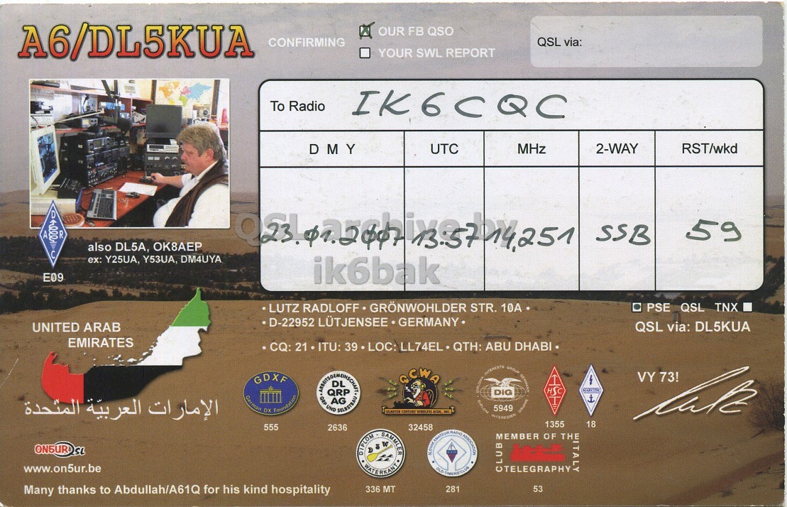 Right QSL card, of A6/DL5KUA to IK6CQC, January 23, 2007, SSB mode. The QSL image contains the following objects: Adult, Male, Man, Person. And contains this text: A6/DL5KUA OUR FB QSO CONFIRMING QSL via: YOUR SWL REPORT To Radio IK6CQC DMY UTC MHz 2-WAY RST/wkd D A R 59 SSB also DL5A, OK8AEP ex: Y25UA, Y53UA, DM4UYA E09 ik6bak LUTZ RADLOFF GRÖNWOHLDER STR. 10A PSE QSL TNX D-22952 LÜTJENSEE GERMANY QSL via: DL5KUA UNITED ARAB EMIRATES CQ: 21 ITU: 39 LOC: LL74EL QTH: ABU DHABI GCWA VY 73! GDXF German OX Foundation الإمارات العربية المتحدة lak 1355 18 555 2636 32458 A6/DL5KUA OUR FB QSO CONFIRMING QSL via: YOUR SWL REPORT To Radio IK6CQC DMY UTC MHz 2-WAY RST/wkd D A R 59 SSB also DL5A, ex: Y25UA, Y53UA, DM4UYA E09 ik6bak LUTZ RADLOFF GRÖNWOHLDER STR. 10A PSE QSL TNX D-22952 LÜTJENSEE GERMANY QSL via: DL5KUA UNITED ARAB EMIRATES CQ: 21 ITU: 39 LOC: LL74EL QTH: ABU DHABI GCWA 5949 DIG GROUP QRP UND AG VY 73! GDXF HSC German Foundation الإمارات العربية المتحدة CENTURY lak 1355 18 555 2636 32458 DIPLOM SAMMLER AMATEUR.