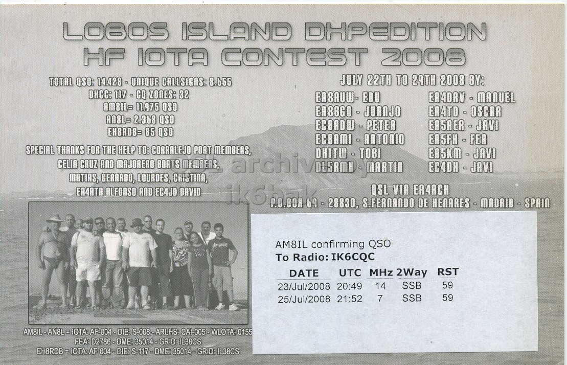 Right QSL card, of AM8IL to IK6CQC, July 23, 2008, SSB mode. The QSL image contains the following objects: Advertisement, Poster, Person, Page. And contains this text: LOBOS ISLAND DHPEDITION HF IOTA CONTEST 2008 JULY 22TH TO 29TH 2008 BY: TOTAL QSO: 14.428 - UNIQUE CALLSIGNS: 8.655 DHCC: 117 - CQ ZONES: 32 EA8AUW- EDU AMBIL= 11.975 QSO AN&L= 2.368 QSO EA5AER - JAVI EH8ADB= 85 QSO EA5FH - FER SPECIAL FOR HELP PORT MEMBERS, THANKS CELIA CRUZ AND THE MAJORERO TO: CORRALEJO BOATS MEMBERS, archivi DLSAMH - MARTIN EA5KM - JAVI EC4DH - JAVI MATIAS, GERARDO, LOURDES, CRISTINA, ER4ATA ALFONSO AND EC4JD DAVID S.FERNANDO DE AM8IL confirming QSO To Radio: IK6CQC DATE UTC MHz 2Way RST SSB 59 14 23/Jul/2008 20:49 SSB 59 25/Jul/2008 21:52 7 LOBOS ISLAND DHPEDITION HF IOTA CONTEST 2008 JULY 22TH TO 29TH 2008 BY: TOTAL QSO: 14.428 - UNIQUE CALLSIGNS: 8.655 DHCC: ZONES: 32 EA8AUW- EDU AMBIL= 11.975 QSO 2.368 QSO EA5AER - JAVI 85 QSO EA5FH - FER SPECIAL FOR HELP PORT MEMBERS, THANKS CELIA CRUZ AND THE MAJORERO TO: CORRALEJO BOATS MEMBERS, archivi EA5KM - JAVI EC4DH - JAVI MATIAS, GERARDO, LOURDES, CRISTINA, ALFONSO AND EC4JD DAVID QSL VIA S.FERNANDO DE AM8IL confirming QSO To Radio: IK6CQC DATE UTC MHz 2Way RST SSB 59 14 23/Jul/2008 20:49 SSB 59 25/Jul/2008 21:52 7.