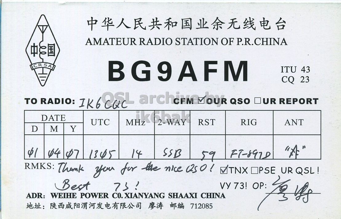 Right QSL card, of BG9AFM to IK6CQC, April 1, 2007, SSB mode. And contains this text: AMATEUR RADIO STATION OF P.R.CHINA CRSA BG9AFM ITU 43 CQ 23 UR REPORT DATE UTC MHz RST RIG ANT D M Y SSB 14 "A" 59 FT-897D RMKS: Thank you for the nice Q50! VTNX OPSE UR QSL! Best ADR: WEIHE POWER CO. XIANYANG SHAAXI CHINA : 712085 AMATEUR RADIO STATION OF P.R.CHINA CRSA BG9AFM ITU 43 CQ 23 RADIO: QSO UR REPORT DATE UTC MHz RST RIG ANT D M Y 64 07 SSB 14 "A" 59 RMKS: Thank you for the nice OPSE UR QSL! Best ADR: WEIHE POWER CO. XIANYANG SHAAXI CHINA : 712085 VY 73!.