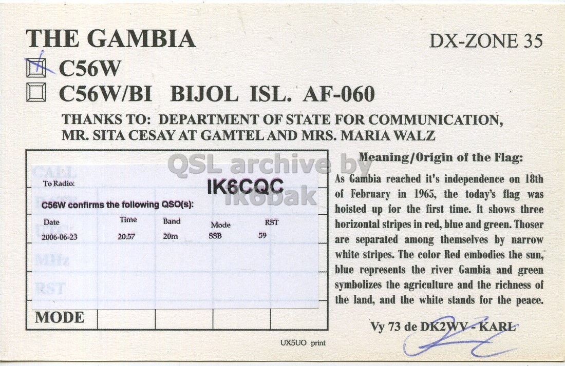 Right QSL card, of C56W to IK6CQC, June 23, 2006, SSB mode. And contains this text: THE GAMBIA DX-ZONE 35 C56W C56W/BI BIJOL ISL. AF-060 THANKS TO: DEPARTMENT OF STATE FOR COMMUNICATION, MR. SITA CESAY AT GAMTEL AND MRS. MARIA WALZ QSL archive of the Flag: As Gambia reached it's independence on 18th To Radio: of February in 1965, the today's flag was C56W confirms the following QSO(s): hoisted up for the first time. It shows three Time Band Date RST Mode horizontal stripes in red, blue and green. Thoser 20:57 SSB 59 2006-06-23 20m are separated among themselves by narrow white stripes. The color Red embodies the sun, blue represents the river Gambia THE GAMBIA DX-ZONE 35 C56W C56W/BI BIJOL ISL. AF-060 THANKS TO: DEPARTMENT OF STATE FOR COMMUNICATION, MR. SITA CESAY AT GAMTEL AND MRS. MARIA WALZ QSL archive of the Flag: As Gambia reached it's independence on 18th To Radio: of February in 1965, the today's flag was C56W confirms the following QSO(s): hoisted up for the first time. It shows three Time Band Date RST Mode horizontal stripes in red, blue and green. Thoser 20:57 SSB 59 2006-06-23 20m are separated among themselves by narrow white stripes. The color Red embodies the sun, blue represents the river Gambia.