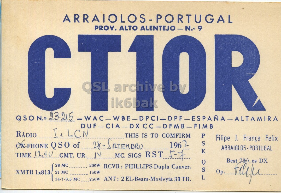 Front QSL card, of CT1OR to I1LCN, September 28, 1962, PH mode. The QSL image contains the following objects: Advertisement, Poster. And contains this text: ARRAIOLOS-PORTUGAL PROV. ALTO OSL archive ik6bak DUF-CIA-DX CC-DFMB-FIMB RÁDIO THIS IS TO COMFIRM P Filipe J. França Felix 1962 S E TIME 12,40 GMT. UR. 14 MC. SIGS RST 5-7 Best 73/s es DX 28 MC 200W RCVR: PHILLIPS-Dupla Conver. XMTR lx813 21 MC 150W os L 14-7-3,5 MC_.... 250W ANT: 2EL Beam-Mosleyia 33 TR. ARRAIOLOS-PORTUGAL PROV. ALTO OSL archive ik6bak 23.215 DUF-CIA-DX RÁDIO THIS IS TO COMFIRM P Filipe J. França Felix QSO of 1962 S E TIME GMT. UR. 14 MC. SIGS RST 5-7 Best 73/s es DX 28 MC 200W RCVR: PHILLIPS-Dupla Conver. XMTR 21 MC 150W os L 14-7-3,5 MC_.... 250W 33 TR..