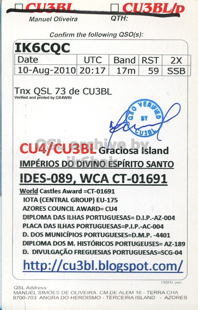 Right QSL card, of CU4/CU3BL to IK6CQC, August 10, 2010, SSB mode. The QSL image contains the following objects: Advertisement, Poster. And contains this text: CU3BL QTH: Manuel Oliveira Confirm the following QSO(s): IK6CQC Date UTC Band RST 2X 10-Aug-2010 20:17 17m 59 SSB Tnx QSL 73 de CU3BL Verified and printed by DX4WIN aso BY VERIFIED CU3BL IDES-089, WCA CT-01691 World Castles Award =CT-01691 IOTA (CENTRAL GROUP) EU-175 AZORES COUNCIL AWARD= CU4 DIPLOMA DAS ILHAS PORTUGUESAS= D.I.P.-AZ-004 PLACA DAS ILHAS PORTUGUESAS=P.I.P.-AC-004 D. DOS MUNICÍPIOS PORTUGUESES=D.M.P. -4401 DIPLOMA DOS M. HISTÓRICOS PORTUGEUSES= AZ-189 D. DIVULGAÇÃO FREGUESIAS PORTUGUESAS=SCG-04 UX5UO print MANUEL SIMÕES DE OLIVEIRA, CM DE ALEM 16 - TERRA CHA CU3BL QTH: Manuel Oliveira Confirm the following QSO(s): IK6CQC Date UTC Band RST 2X 10-Aug-2010 20:17 17m 59 SSB Tnx QSL 73 de CU3BL Verified and printed by DX4WIN BY VERIFIED CU3BL Graciosa IMPÉRIOS ESPÍRITO SANTO IDES-089, WCA CT-01691 World Castles Award =CT-01691 IOTA (CENTRAL GROUP) EU-175 AZORES COUNCIL AWARD= CU4 DIPLOMA DAS ILHAS PORTUGUESAS= D.I.P.-AZ-004 PLACA DAS ILHAS PORTUGUESAS=P.I.P.-AC-004 D. DOS MUNICÍPIOS PORTUGUESES=D.M.P. -4401 DIPLOMA DOS M. HISTÓRICOS PORTUGEUSES= AZ-189 D. DIVULGAÇÃO FREGUESIAS PORTUGUESAS=SCG-04 print MANUEL SIMÕES DE OLIVEIRA, CM DE ALEM CHA 9700-703 ANGRA DO.