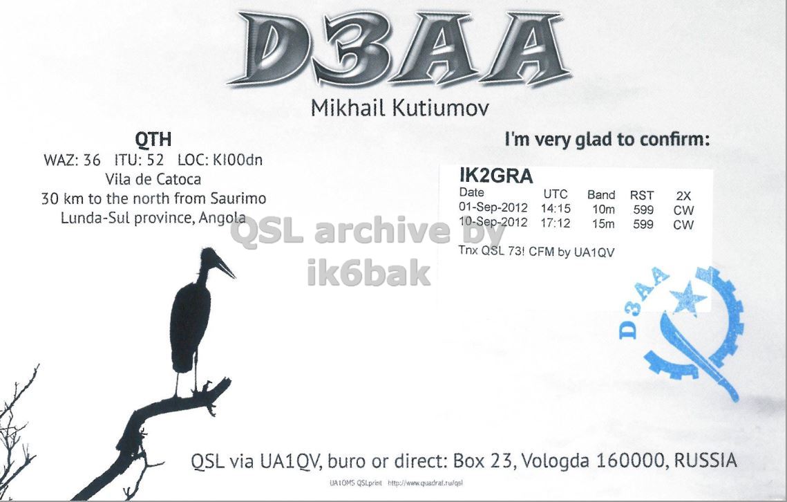 Right QSL card, of D3AA to IK2GRA, September 1, 2012, CW mode. The QSL image contains the following objects: Bird, Advertisement, Waterfowl, Cormorant. And contains this text: D3AA Mikhail Kutiumov QTH I'm very glad to confirm: WAZ: 36 ITU: 52 LOC: KI00dn IK2GRA Vila de Catoca Date UTC Band RST 2X 30 km to the north from Saurimo Lunda-Sul province, Angola QSL archive 01-Sep-2012 QSL 73! 14:15 10m 599 CW 17:12 15m 599 CW Tnx CFM by UA1QV ik6bak D3AA QSL via UA1QV, buro or direct: Box 23, Vologda 160000, RUSSIA D3AA Mikhail Kutiumov QTH I'm very glad to confirm: WAZ: 36 ITU: 52 LOC: KI00dn IK2GRA Vila de Catoca Date UTC Band RST 2X 30 km to the north from Saurimo Lunda-Sul province, Angola QSL archive 01-Sep-2012 QSL 73! 14:15 10m 599 CW 17:12 15m 599 CW Tnx CFM by UA1QV ik6bak D3AA QSL via UA1QV, buro or direct: Box 23, Vologda 160000, RUSSIA QSLprint.