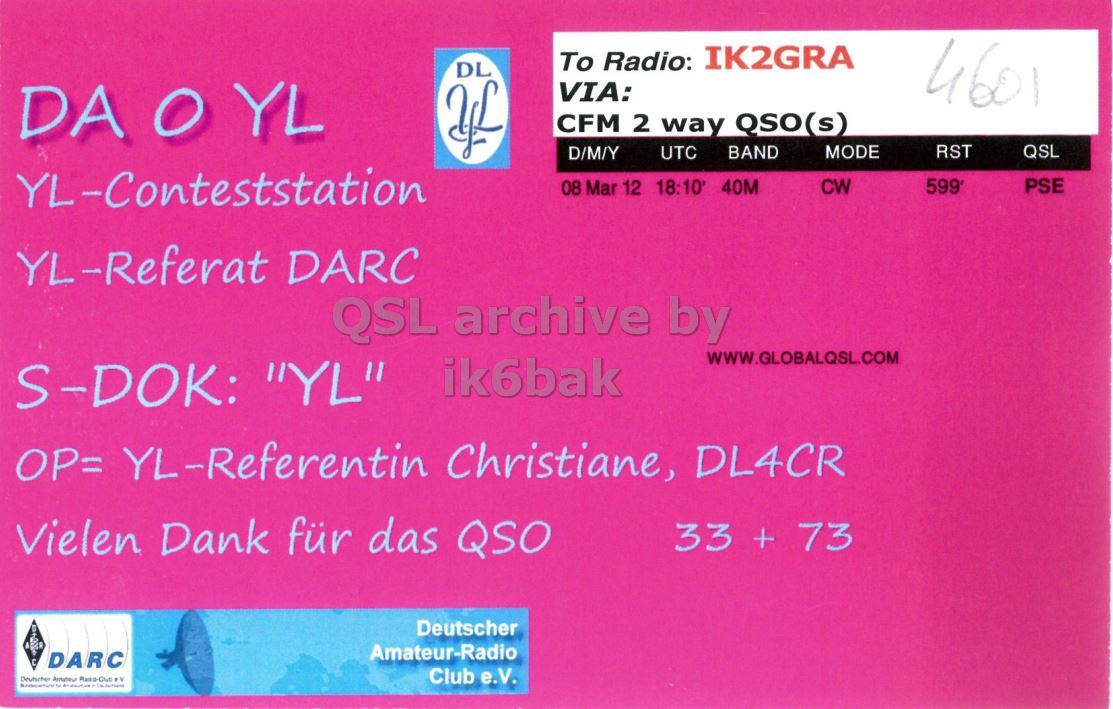 Right QSL card, of DA0YL to IK2GRA, March 8, 2012, CW mode. And contains this text: To Radio: IK2GRA DL VIA: 4601 DA O YL CFM 2 way QSO(s) MODE RST D/M/Y BAND QSL UTC YL-Conteststation PSE 08 Mar 12 18:10 40M CW YL-Referat DARC QSL archive by WWW.GLOBALQSL.COM S-DOK: "YL" ik6bak OP= YL-Referentin Christiane, DL4CR Vielen Dank für das QSO 33 + 73 Deutscher Amateur-Radio DARC Club e.V. To Radio: IK2GRA DL VIA: 4601 DA O YL CFM 2 way QSO(s) MODE RST D/M/Y BAND QSL UTC YL-Conteststation PSE 08 Mar 12 18:10 40M CW YL-Referat DARC QSL archive by WWW.GLOBALQSL.COM S-DOK: "YL" ik6bak OP= YL-Referentin Christiane, DL4CR Vielen Dank für das QSO 33 + 73 Deutscher Amateur-Radio DARC Club e.V. Deutscher.