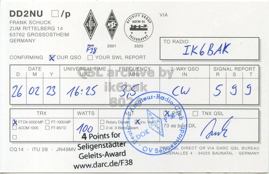 Right QSL card, of DD2NU to IK6BAK, February 26, 2023, CW mode. The QSL image contains the following objects: Document. And contains this text: DD2NU /p FRANK SCHUCK ACTIVITY AGCW-DL GROUP VIA HSC ZUM RITTELBERG 14 C 63762 GROSSOSTHEIM TELEGRAPHY GERMANY TO RADIO 2001 3323 F38 IK6BAK CONFIRMING x OUR QSO YOUR SWL REPORT DATE 2-WAY QSO SIGNAL REPORT D M Y IN R S T CW 5 g g 26 02 TRX WATTS FTDX-5000MP FT-1000MP Rotary Dipole TNX QSL ACOM 1000 FT-857 D 100 2-el. 4 Points for DOK OV BL DIRECT OR VIA DARC QSL BUREAU CQ14 ITU 28.