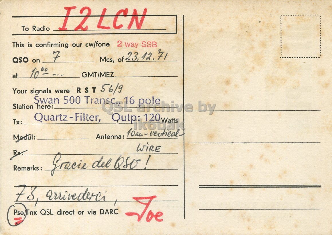 Right QSL card, of DJ7PO to I2LCN, December 23, 1971, SSB mode. The QSL image contains the following objects: Envelope, Mail, Postcard. And contains this text: To Radio I2LCN 2 way SSB This is confirming our cw/fone 7 QSO on Mcs, of 23, 12.71 GMT/MEZ. Your were 56/9 Tx: Station signals Quartz-Filter, Swan here: 500 RST Transc., Q3L Qutp: 16 ikobak 120 Watts by Antenna: Modul: RX. Remarks: Gracie del QSO! Pse/Tnx QSL direct or via DARC Joe To Radio I2LCN 2 way SSB This is confirming our cw/fone 7 QSO on Mcs, of 12.71 1000 GMT/MEZ. Your were 56/9 Tx: Station signals Quartz-Filter, Swan here: 500 RST Transc., Q3L Qutp: 16 120 Watts by vertical Antenna: Modul: Remarks: Gracie del Pse/Tnx QSL direct or via DARC Joe.