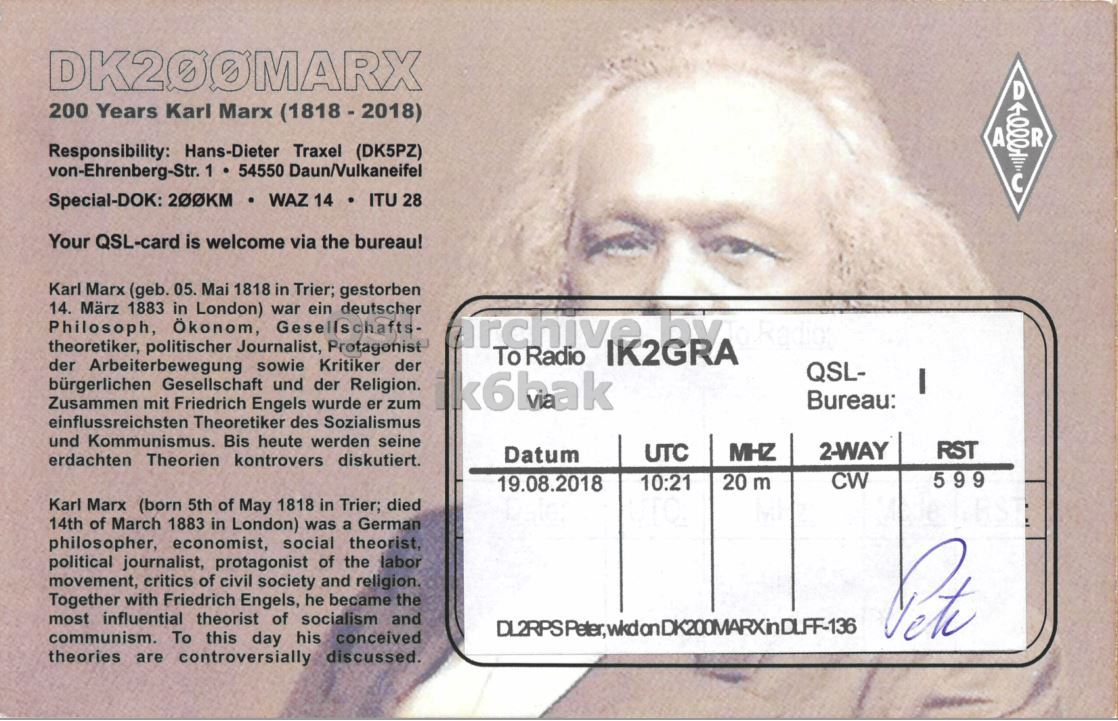 Right QSL card, of DK200MARX to IK2GRA, August 19, 2018, CW mode. The QSL image contains the following objects: Face, Person, Adult, Man. And contains this text: 200 Years Karl Marx (1818-2018) A R Responsibility: Hans-Dieter Traxel (DK5PZ) von-Ehrenberg-Str. 1 54550 Daun/Vulkaneifel Special-DOK: 200KM WAZ 14 ITU 28 Your QSL-card is welcome via the bureau! Karl Marx (geb. 05. Mai 1818 in Trier; gestorben 14. März 1883 in London) war ein deutscher Philosoph, Ökonom, Gesellschafts- theoretiker, politischer Journalist, Protagonist To Radio IK2GRA der Arbeiterbewegung sowie Kritiker der QSL- I bürgerlichen Gesellschaft und der Religion. Zusammen mit Friedrich Engels wurde er zum k6bak Bureau: einflussreichsten Theoretiker des Sozialismus und Kommunismus. Bis heute werden seine 2-WAY RST UTC MHZ Datum erdachten Theorien kontrovers diskutiert. 20.