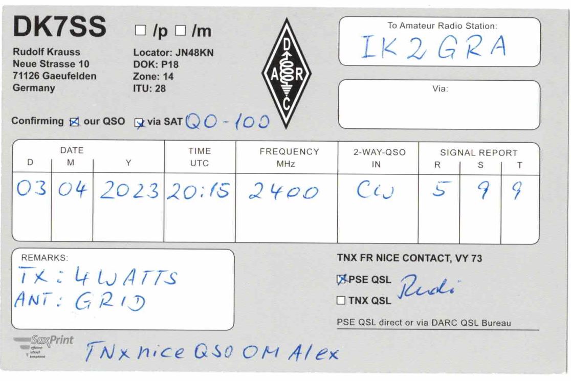 Right QSL card, of DK7SS to IK2GRA, April 3, 2023, CW mode. And contains this text: DK7SS To Amateur Radio Station: /p /m D Rudolf Krauss Locator: JN48KN IK2GRA Neue Strasse 10 DOK: P18 71126 Gaeufelden Zone: 14 Germany ITU: 28 Via: Confirming our QSO via SAT DATE TIME FREQUENCY 2-WAY-QSO SIGNAL REPORT D M Y UTC MHz IN R S T 03 04 2023 20:15 2400 5 9 9 TNX FR NICE CONTACT, VY 73 PSE QSL Rudi ANT : GRID TNX QSL PSE QSL direct or via DARC QSL Bureau SaxPrint DK7SS To Amateur Radio Station: /p /m D Rudolf Krauss Locator: JN48KN IK2GRA Neue Strasse 10 DOK: P18 71126 Gaeufelden Zone: 14 Germany ITU: 28 Via: Confirming our QSO via SAT DATE TIME FREQUENCY 2-WAY-QSO SIGNAL REPORT D M Y UTC MHz IN R S T 03 04 2023 20:15 2400 5 9 9 TNX FR NICE CONTACT, VY 73 PSE QSL Rudi GRID TNX QSL PSE QSL direct or via DARC QSL Bureau SaxPrint OM Alex.