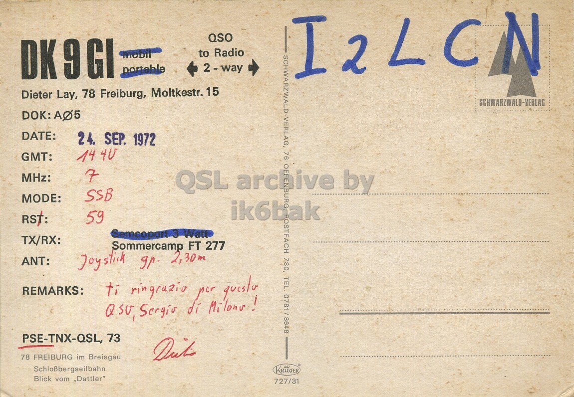 Right QSL card, of DK9GI to I2LCN, September 24, 1972, SSB mode. The QSL image contains the following objects: Envelope, Mail, Postcard. And contains this text: QSO OK 9GI to Radio mobil portable I2LCN Dieter Lay, 78 Freiburg, Moltkestr. 15 SCHWARZWALD-VERLAG DATE: 24. SEP. 1972 GMT: 14 40 MHz: 7 76 OF archive QSL by SSB MODE: RST: 59 OSTFACH 780, TEL. 0781/8648 TX/RX: Sommercamp FT 277 ANT: Joystick gr. 2,30m REMARKS: PSE-TNX-QSL, 73 78 FREIBURG im Breisgau Schloßbergseilbahn KRUGER Blick vom "Dattler" 727/31 QSO OK 9GI to Radio mobil portable I2LCN Dieter Lay, 78 Freiburg, Moltkestr. 15 SCHWARZWALD-VERLAG DOK: DATE: 24. SEP. 1972 GMT: 14 40 MHz: 7 76 OF archive QSL by SSB MODE: ik6bak RST: 59 OSTFACH 780, TEL. Watt TX/RX: Sommercamp FT 277 ANT: Joystick 2,30m REMARKS: ti ringrazio per di PSE-TNX-QSL, 73 78 FREIBURG im Breisgau Schloßbergseilbahn KRUGER Blick vom "Dattler" 727/31.