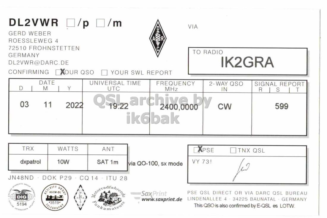 Right QSL card, of DL2VWR to IK2GRA, November 3, 2022, CW mode. The QSL image contains the following objects: Document. And contains this text: DL2VWR /p /m VIA GERD WEBER A R ROESSLEWEG 4 72510 FROHNSTETTEN TO RADIO GERMANY DL2VWR@DARC.DE IK2GRA CONFIRMING XOUR QSO YOUR SWL REPORT DATE UNIVERSAL TIME FREQUENCY 2-WAY QSO SIGNAL REPORT D M Y UTC MHz IN R S T 03 11 2022 599 CW ik6bak TRX WATTS ANT XPSE TNX QSL dxpatrol 10W VY 73! SAT 1m via QO-100, SX mode JN48ND DOK P29 CQ 14 ITU 28 for SaxPrint PSE QSL DIRECT OR VIA DARC QSL BUREAU ACTIVITY AGCW-DL GROUP LINDENALLEE 4 34225 BAUNATAL.