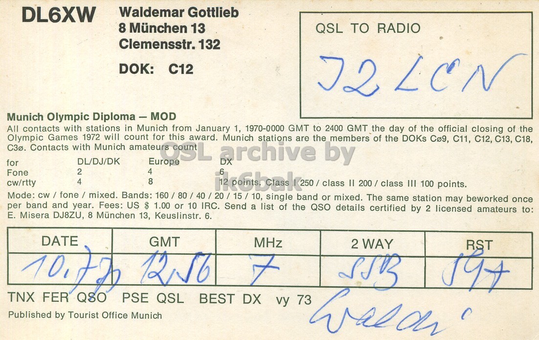 Right QSL card, of DL6XW to I2LCN, July 10, 1970, PH mode. And contains this text: DL6XW Waldemar Gottlieb 8 München 13 QSL TO RADIO Clemensstr. 132 DOK: C12 J2 LCN Munich Olympic Diploma - MOD All contacts with stations in Munich from January 1, 1970-0000 GMT to 2400 GMT the day of the official closing of the will for Munich are the members of the DOKs Cø9, C11, C12, C13, C18, C3ø. Olympic Contacts Games with DL/DJ/DK 1972 Munich OSLA count this award. archive stations by for Europe DX 2 4 Fone 6 8 4 250 / class II 200 / class III 100 points. cw/rtty Mode: cw / fone / mixed. Bands: 160/ 80 / 40 / 20 / 15/10, single band or mixed. The same station may beworked once DL6XW Waldemar Gottlieb 8 München 13 QSL TO RADIO Clemensstr. 132 DOK: C12 J2 LCN Munich Olympic Diploma - MOD All contacts with stations in Munich from January 1, 1970-0000 GMT to 2400 GMT the day of the official closing of the will for Munich are the members of the DOKs C11, C12, C13, C18, Olympic Contacts Games with DL/DJ/DK 1972 Munich count this award. archive stations by for Europe DX 2 4 Fone 6 8 4 250 / class II 200 / class III 100 points. cw/rtty Mode: Bands: single band or mixed. The same station may beworked once.
