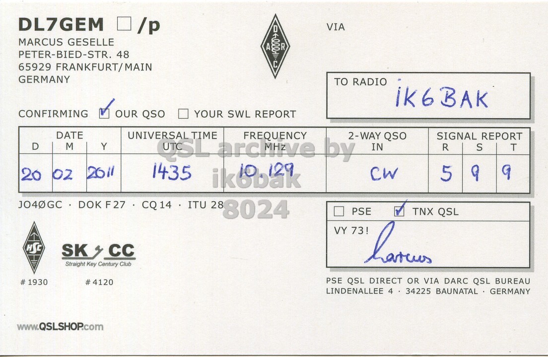 Right QSL card, of DL7GEM to IK6BAK, February 20, 2011, CW mode. The QSL image contains the following objects: Document. And contains this text: DL7GEM VIA MARCUS GESELLE A 00040 R PETER-BIED-STR. 48 C 65929 FRANKFURT/MAIN GERMANY TO RADIO IK6BAK CONFIRMING OUR QSO YOUR SWL REPORT DATE UNIVERSAL TIME 2-WAY QSO D SIGNAL REPORT Y IN R S T 2011 1435 CW 20 02 5 9 9 JO40GC DOK F27 CQ 14 ITU 28 8024 PSE TNX QSL VY 73! HSC SK cc Straight Key Century Club PSE QSL DIRECT OR VIA DARC QSL BUREAU LINDENALLEE 4 34225 BAUNATAL GERMANY www.QSLSHOP.com.