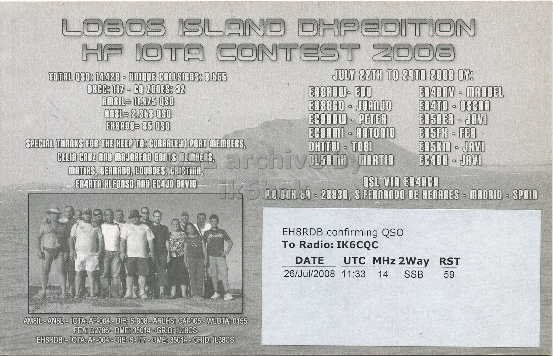 Right QSL card, of EH8RDB to IK6CQC, July 26, 2008, SSB mode. The QSL image contains the following objects: Person, Advertisement, Page. And contains this text: LOBOS ISLAND DHPEDITION HF IOTA CONTEST 2008 JULY 22TH TO 29TH 2008 BY: TOTAL QSO: 14.428 - UNIQUE CALLSIGNS: 8.655 DHCC: 117 - CQ ZONES: 32 EA8AUW- EDU AM8IL= 11.975 QSO EA8860 - JUANJO AN8L= 2.368 QSO EH8R08= 85 QSO SPECIAL THANKS FOR THE HELP TO: CORRALEJO PORT MEMBERS, EA5KM - JAVI CELIA CRUZ AND MAJORERO BOATS MEMBERS, EC4DH - JAVI MATIAS, GERARDO, LOURDES, CRISTINA, ERAATA ALFONSO AND EC4JD DAVID QSL VIA EA4RCH EH8RDB confirming QSO To Radio: IK6CQC DATE UTC MHz 2Way RST 26/Jul/2008 11:33 14 SSB 59 AMBIL-AN8L=NOTA: AF-004-DIE: S-008-ARLHS: CA1-005-WLOTA: 0155 FEA: D2786-DME 35014 - GRID: IL38CS LOBOS ISLAND DHPEDITION HF IOTA CONTEST 2008 JULY 22TH TO 29TH 2008 BY: TOTAL QSO: 14.428 - UNIQUE 8.655 DHCC: ZONES: 32 EA8AUW- EDU AM8IL= 11.975 QSO EA8860 - JUANJO 2.368 QSO 85 QSO SPECIAL THANKS FOR THE HELP TO: CORRALEJO PORT MEMBERS, EA5KM - JAVI CELIA CRUZ AND MAJORERO BOATS MEMBERS, EC4DH - JAVI MATIAS, GERARDO, LOURDES, CRISTINA, ALFONSO AND EC4JD DAVID S.FERNANDO DE QSL VIA EH8RDB confirming QSO To Radio: IK6CQC DATE UTC MHz 2Way RST 26/Jul/2008 11:33 14 SSB 59 AF-004-DIE: S-008-ARLHS: 0155 FEA: IL38CS.