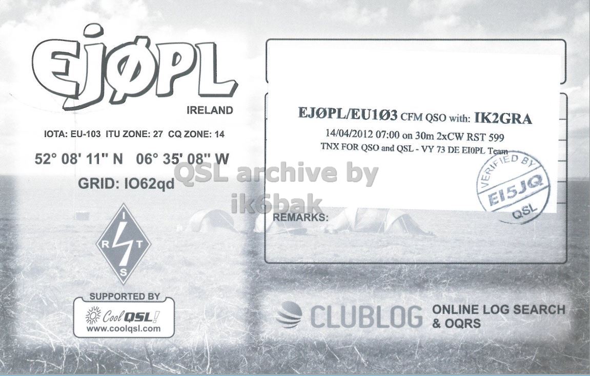 Right QSL card, of EJ0PL to IK2GRA, April 14, 2012, CW mode. The QSL image contains the following objects: Advertisement. And contains this text: IRELAND EJOPL/EU103 CFM QSO with: IK2GRA 14/04/2012 07:00 on 30m 2xCW RST 599 IOTA: EU-103 ITU ZONE: 27 CQ ZONE: 14 TNX FOR QSO and QSL-VY 73 DE EIOPL Team 52° 08' 11" N 06° 35' 08" W QSL archive by GRID: IO62qd VERIFIED BY ik6bak REMARKS: QSL R T S SUPPORTED BY ONLINE LOG SEARCH Cool QSL! CLUBLOG & OQRS www.coolqsl.com IRELAND EJOPL/EU103 CFM QSO with: IK2GRA 14/04/2012 07:00 on 30m 2xCW RST 599 IOTA: EU-103 ITU ZONE: 27 CQ ZONE: 14 TNX FOR QSO and QSL-VY 73 DE Team 52° 08' 11" N 06° 35' 08" W QSL archive by GRID: IO62qd BY ik6bak REMARKS: QSL R T S SUPPORTED BY ONLINE LOG SEARCH Cool QSL! CLUBLOG & OQRS www.coolqsl.com.