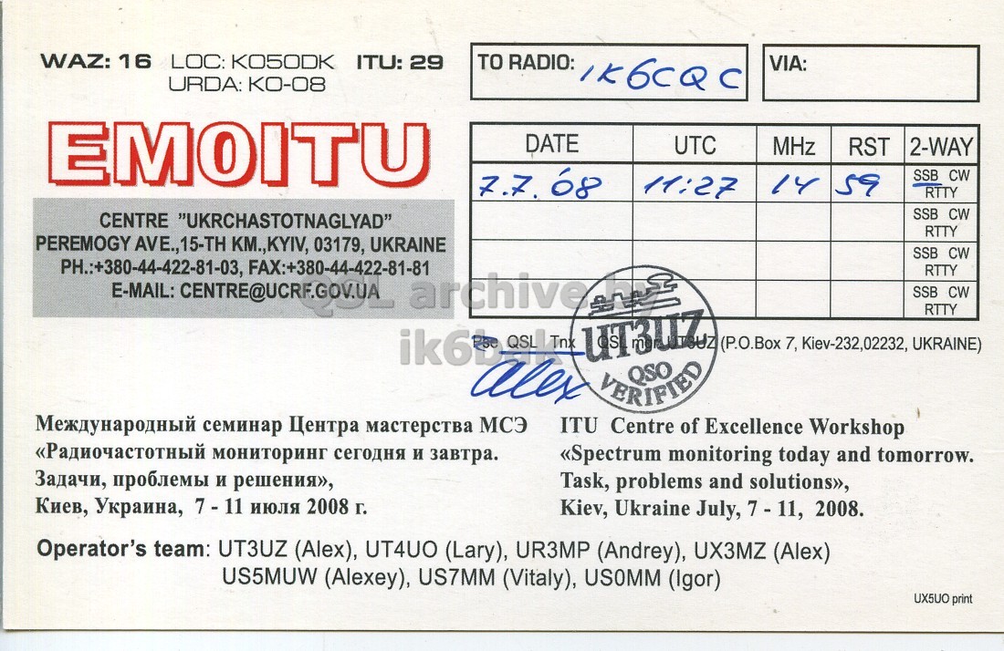 Right QSL card, of EM0ITU to IK6CQC, July 7, 2008, SSB mode. And contains this text: WAZ: 16 LOC: KO5ODK TO RADIO: ITU: 29 VIA: URDA: KO-08 EMOITU DATE UTC MHz RST 2-WAY SSB CW 11:27 14 59 RTTY SSB CW CENTRE "UKRCHASTOTNAGLYAD" RTTY PEREMOGY AVE.,15-TH KM.,KYIV, 03179, UKRAINE SSB CW PH.:+380-44-422-81-03, FAX:+380-44-422-81-81 RTTY SSB CW RTTY (P.O.Box 7, Kiev-232,02232, UKRAINE) alex VERIFIED Международный семинар Центра мастерства МСЭ ITU Centre of Excellence Workshop «Радиочастотный мониторинг сегодня и завтра. «Spectrum monitoring today and tomorrow. Задачи, проблемы и решения», Task, problems and solutions», Киев, Украина, 7 - 11 июля 2008 г. Kiev, Ukraine July, 7-11, 2008. Operator's team: UT3UZ (Alex), UT4UO (Lary), WAZ: 16 LOC: TO RADIO: ITU: 29 VIA: URDA: KO-08 EMOITU DATE UTC MHz RST 2-WAY 68 SSB CW 11:27 14 59 RTTY SSB CW CENTRE "UKRCHASTOTNAGLYAD" RTTY PEREMOGY AVE.,15-TH KM.,KYIV, 03179, UKRAINE SSB CW PH.:+380-44-422-81-03, RTTY E-MAIL: archive SSB CW RTTY UT3UZ (P.O.Box 7, Kiev-232,02232, UKRAINE) alex VERIFIED Международный семинар Центра мастерства МСЭ ITU Centre of Excellence Workshop «Радиочастотный мониторинг сегодня и завтра. «Spectrum monitoring today and tomorrow. Задачи, проблемы и решения», Task, problems and solutions», Киев, Украина, 7 - 11 июля 2008 г. Kiev, Ukraine July, 2008. Operator's team: UT3UZ (Alex), UT4UO (Lary),.