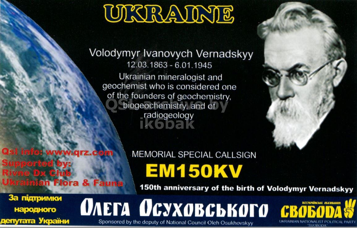 Front QSL card, of EM150KV to IK2GRA, September 27, 2013, CW mode. The QSL image contains the following objects: Advertisement, Poster, Glasses, Man, Person. And contains this text: UKRAINE Volodymyr Ivanovych Vernadskyy Ukrainian mineralogist and geochemist who is considered one of the founders of geochemistry, by radiogeology ik6bak Qsl info: www.qrz.com MEMORIAL SPECIAL CALLSIGN Supported by: Rivne Dx Club EM150KV Ukrainian Flora & Fauna 150th anniversary of the birth of Volodymyr Vernadskyy За підтримки народного ОЛЕГА Осуховського СВОБОДА депутата України Sponsored by the deputy of National Council Oleh Osukhovskyy UKRAINIAN NATIONALIST POLITICAL PARTY "SVOBODA.
