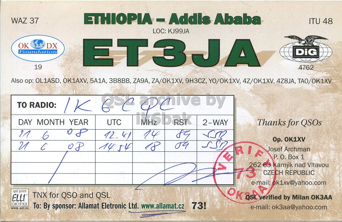 Right QSL card, of ET3JA to IK6CQC, June 21, 2008, SSB mode. And contains this text: WAZ 37 ETHIOPIA-Addis Ababa ITU 48 LOC: KJ99JA OK DX Foundation 19 ET3JA DiG 4762 Also ор: OL1ASD, OK1AXV, 5A1A, 3B8BB, ZA9A, ZA/OK1XV, 9H3CZ, YO/OK1XV, 4Z/OK1XV, 4Z8JA, TAO/OK1XV TO RADIO: DAY MONTH YEAR UTC 2-WAY Thanks for QSOs 08 21 14 6 6 Ор. OK1XV 14 54 18 Josef Archman P. О. Box 1 262 63 Kam nad Vltavou 73 CZECH REPUBLIC qsl print TNX for QSO and QSL ELLI verified by Milan ОКЗАА OK1FXX www.qsl.cz To: By sponsor: Allamat Eletronic Ltd. www.allamat.cz 73! e-mail: ok3aa@yahoo.com WAZ 37 Ababa ITU 48 LOC: KJ99JA OK DX Foundation 19 ET3JA DiG 4762 Also OL1ASD, OK1AXV, 5A1A, 3B8BB, ZA9A, ZA/OK1XV, 9H3CZ, YO/OK1XV, 4Z/OK1XV, 4Z8JA, TAO/OK1XV TO RADIO: by DAY MONTH YEAR UTC 2-WAY Thanks for QSOs 08 21 14 6 6 OK1XV 14 54 18 Josef Archman P. Box 1 262 63 Kam nad 73 CZECH REPUBLIC qsl print TNX for QSO and QSL ELLI e-mail: ok1xv@yahoo.com verified by Milan ОКЗАА OK1FXX www.qsl.cz To: By sponsor: Allamat Eletronic Ltd. www.allamat.cz 73! e-mail: ok3aa@yahoo.com.