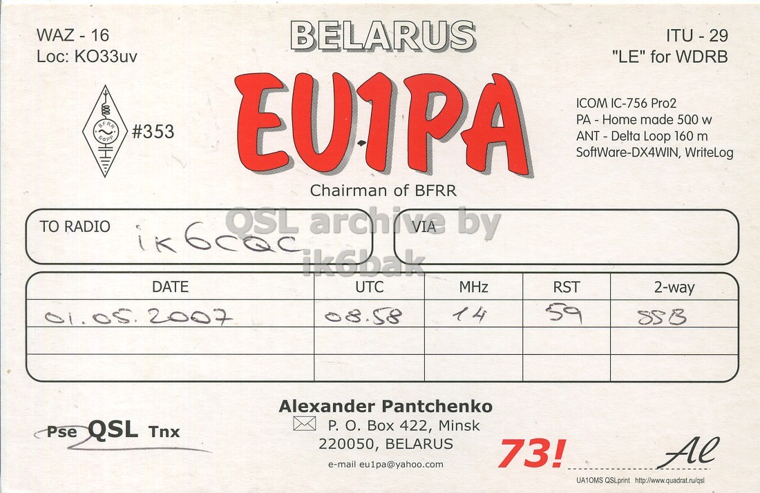 Front QSL card, of EU1PA to IK6CQC, May 1, 2007, SSB mode. And contains this text: BELARUS ITU - 29 "LE" for WDRB BFRR EUIPA ICOM IC-756 Pro2 PA - Home made 500 W #353 ANT - Delta Loop 160 m SoftWare-DX4WIN, WriteLog Chairman of BFRR TO RADIO ik6bak DATE UTC MHz RST 2-way 08.58 01.05. 2007 59 Alexander Pantchenko Pse QSL Tnx P. О. Box 422, Minsk 220050, BELARUS 73! Al e-mail eu1pa@yahoo.com UA1OMS QSLprint http://www.quadrat.ru/qsl BELARUS ITU - 29 Loc: "LE" for WDRB BFRR EUIPA ICOM IC-756 Pro2 PA - Home made 500 W #353 Loop 160 m SoftWare-DX4WIN, WriteLog Chairman of BFRR TO RADIO archive by ik6bak DATE UTC MHz RST 2-way 08.58 2007 4 59 Alexander Pantchenko Pse QSL Tnx P. Box 422, Minsk 220050, BELARUS 73! Al e-mail eu1pa@yahoo.com UA1OMS QSLprint.