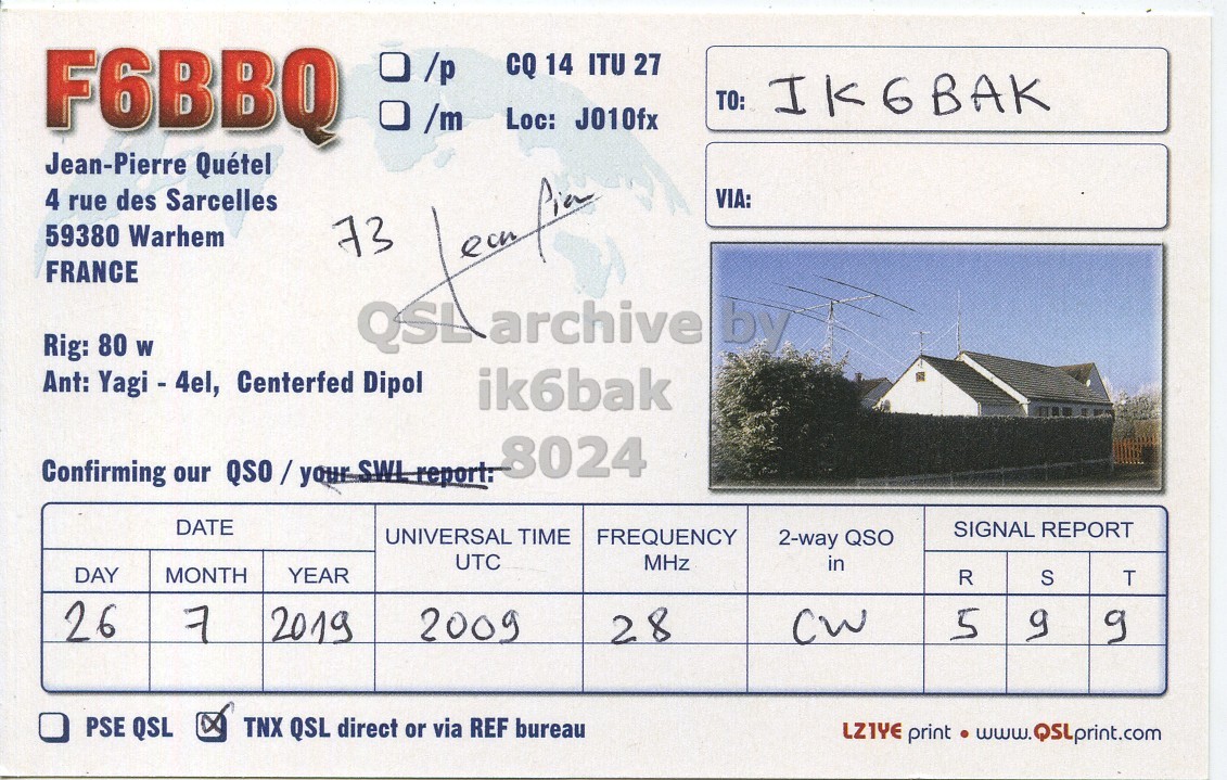 Right QSL card, of F6BBQ to IK6BAK, July 26, 2019, CW mode. And contains this text: F6BBQ CQ 14 ITU 27 TO: IK6BAK Loc: J010fx Jean-Pierre Quétel 4 rue des Sarcelles VIA: 59380 Warhem 73 FRANCE Rig: 80 W Ant: Yagi - 4el, Centerfed Dipol ik6bak 8024 DATE SIGNAL REPORT UNIVERSAL TIME FREQUENCY 2-way QSO UTC MHz in DAY MONTH YEAR R S T 26 7 2019 2009 5 PSE QSL TNX QSL direct or via REF bureau LZ1YE print www. QSLprint.com.