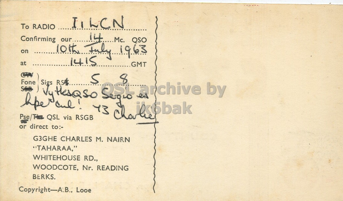 Right QSL card, of G3HGE to I1LCN, July 10, 1963, PH mode. The QSL image contains the following objects: Envelope, Mail, Postcard. And contains this text: IILCN To RADIO Confirming 14...Mc. QSO on 10th our.... July 1963 at 1415 GMT Fone SSB Sigs Ju HesQso RS 5 8 es archive by Pse/THES QSL via or direct to:- G3GHE CHARLES M. NAIRN "TAHARAA," WHITEHOUSE RD., WOODCOTE, Nr. READING BERKS. Copyright-A.B., Looe IILCN To RADIO Confirming QSO on 10th our.... at 1415 GMT Fone SSB Sigs 5 8 es archive by QSL via RSGB or direct to:- G3GHE CHARLES M. NAIRN "TAHARAA," WHITEHOUSE RD., WOODCOTE, Nr. READING BERKS. Copyright-A.B., Looe.